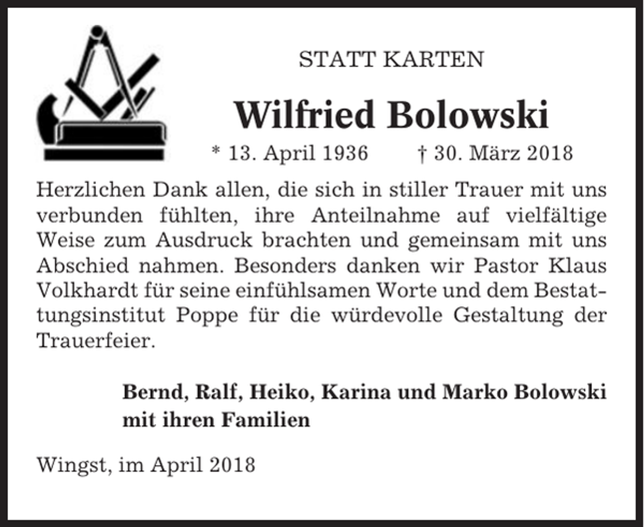 <p>STATT KARTEN</p><p>Wilfried Bolowski<br />* 13. April 1936</p><p>† 30. März 2018</p><p>Herzlichen Dank allen, die sich in stiller Trauer mit uns<br />verbunden fühlten, ihre Anteilnahme auf vielfältige<br />Weise zum Ausdruck brachten und gemeinsam mit uns<br />Abschied nahmen. Besonders danken wir Pastor Klaus<br />Volkhardt für seine einfühlsamen Worte und dem Bestattungsinstitut Poppe für die würdevolle Gestaltung der<br />Trauerfeier.<br />Bernd, Ralf, Heiko, Karina und Marko Bolowski<br />mit ihren Familien<br />Wingst, im April 2018</p>
