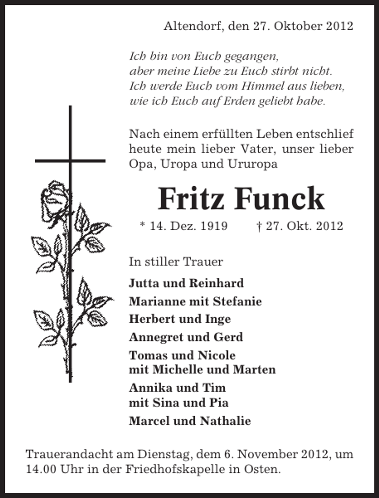 <p>Altendorf, den 27. Oktober 2012<br />Ich bin von Euch gegangen,<br />aber meine Liebe zu Euch stirbt nicht.<br />Ich werde Euch vom Himmel aus lieben,<br />wie ich Euch auf Erden geliebt habe.<br />Nach einem erfüllten Leben entschlief<br />heute mein lieber Vater, unser lieber<br />Opa, Uropa und Ururopa</p><p>Fritz Funck<br />* 14. Dez. 1919</p><p>† 27. Okt. 2012</p><p>In stiller Trauer<br />Jutta und Reinhard<br />Marianne mit Stefanie<br />Herbert und Inge<br />Annegret und Gerd<br />Tomas und Nicole<br />mit Michelle und Marten<br />Annika und Tim<br />mit Sina und Pia<br />Marcel und Nathalie<br />Trauerandacht am Dienstag, dem 6. November 2012, um<br />14.00 Uhr in der Friedhofskapelle in Osten.</p>