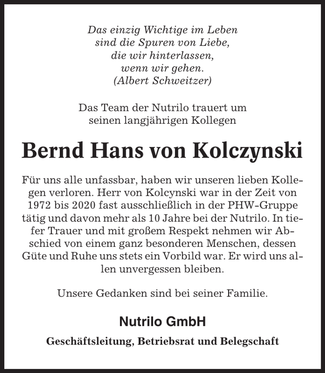 <p>Das einzig Wichtige im Leben<br />sind die Spuren von Liebe,<br />die wir hinterlassen,<br />wenn wir gehen.<br />(Albert Schweitzer)<br />Das Team der Nutrilo trauert um<br />seinen langjährigen Kollegen</p><p>Bernd Hans von Kolczynski<br />Für uns alle unfassbar, haben wir unseren lieben Kollegen verloren. Herr von Kolcynski war in der Zeit von<br />1972 bis 2020 fast ausschließlich in der PHW-Gruppe<br />tätig und davon mehr als 10 Jahre bei der Nutrilo. In tiefer Trauer und mit großem Respekt nehmen wir Abschied von einem ganz besonderen Menschen, dessen<br />Güte und Ruhe uns stets ein Vorbild war. Er wird uns allen unvergessen bleiben.<br />Unsere Gedanken sind bei seiner Familie.</p><p>Nutrilo GmbH<br />Geschäftsleitung, Betriebsrat und Belegschaft</p>