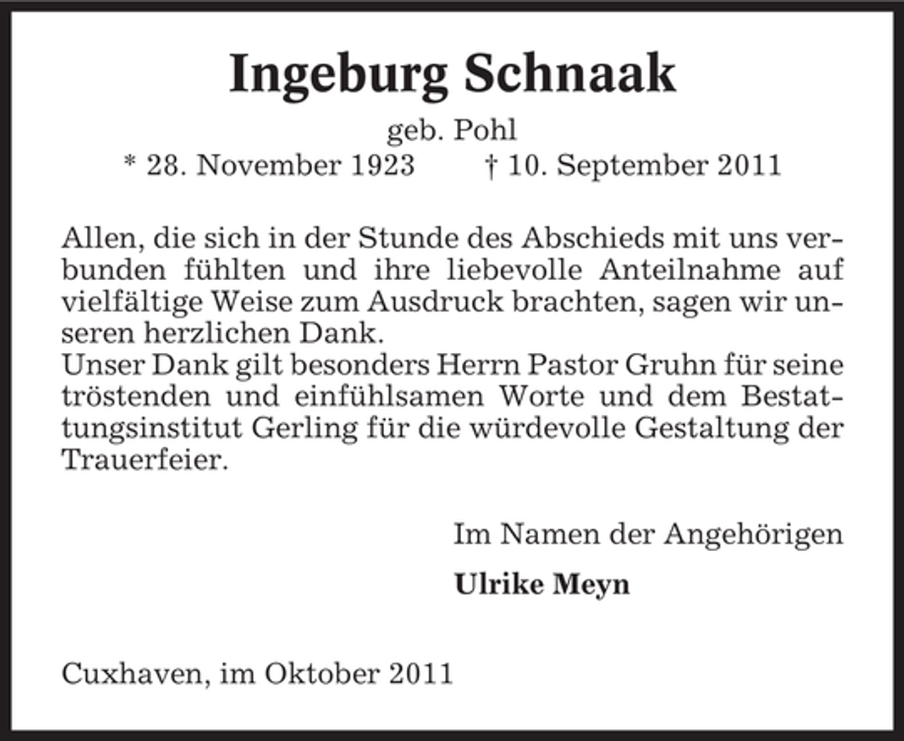 <p>Ingeburg Schnaak<br />geb. Pohl<br />* 28. November 1923<br />† 10. September 2011<br />Allen, die sich in der Stunde des Abschieds mit uns verbunden fühlten und ihre liebevolle Anteilnahme auf<br />vielfältige Weise zum Ausdruck brachten, sagen wir unseren herzlichen Dank.<br />Unser Dank gilt besonders Herrn Pastor Gruhn für seine<br />tröstenden und einfühlsamen Worte und dem Bestattungsinstitut Gerling für die würdevolle Gestaltung der<br />Trauerfeier.<br />Im Namen der Angehörigen<br />Ulrike Meyn<br />Cuxhaven, im Oktober 2011</p>