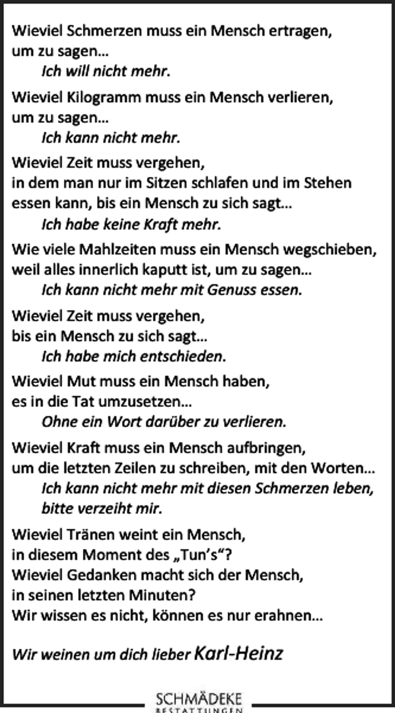 <p>Wieviel Schmerzen muss ein Mensch ertragen,<br />um zu sagen…<br />Ich will nicht mehr.<br />Wieviel Kilogramm muss ein Mensch verlieren,<br />um zu sagen…<br />Ich kann nicht mehr.<br />Wieviel Zeit muss vergehen,<br />in dem man nur im Sitzen schlafen und im Stehen<br />essen kann, bis ein Mensch zu sich sagt…<br />Ich habe keine Kraft mehr.<br />Wie viele Mahlzeiten muss ein Mensch wegschieben,<br />weil alles innerlich kaputt ist, um zu sagen…<br />Ich kann nicht mehr mit Genuss essen.<br />Wieviel Zeit muss vergehen,<br />bis ein Mensch zu sich sagt…<br />Ich habe mich entschieden.<br />Wieviel Mut muss ein Mensch haben,<br />es in die Tat umzusetzen…<br />Ohne ein Wort darüber zu verlieren.<br />Wieviel Kraft muss ein Mensch aufbringen,<br />um die letzten Zeilen zu schreiben, mit den Worten…<br />Ich kann nicht mehr mit diesen Schmerzen leben,<br />bitte verzeiht mir.<br />Wieviel Tränen weint ein Mensch,<br />in diesem Moment des „Tun’s“?<br />Wieviel Gedanken macht sich der Mensch,<br />in seinen letzten Minuten?<br />Wir wissen es nicht, können es nur erahnen…<br />Wir weinen um dich lieber Karl-Heinz</p>