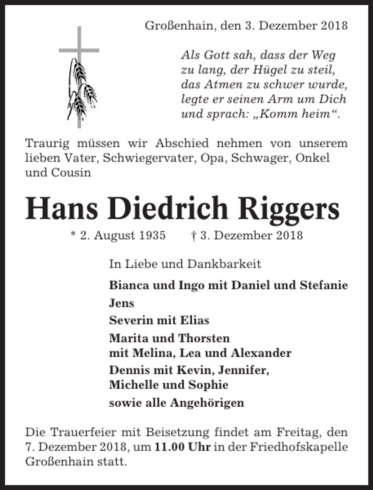 <p>Großenhain, den 3. Dezember 2018<br />Als Gott sah, dass der Weg<br />zu lang, der Hügel zu steil,<br />das Atmen zu schwer wurde,<br />legte er seinen Arm um Dich<br />und sprach: „Komm heim“.<br />Traurig müssen wir Abschied nehmen von unserem<br />lieben Vater, Schwiegervater, Opa, Schwager, Onkel<br />und Cousin</p><p>Hans Diedrich Riggers<br />* 2. August 1935</p><p>† 3. Dezember 2018</p><p>In Liebe und Dankbarkeit<br />Bianca und Ingo mit Daniel und Stefanie<br />Jens<br />Severin mit Elias<br />Marita und Thorsten<br />mit Melina, Lea und Alexander<br />Dennis mit Kevin, Jennifer,<br />Michelle und Sophie<br />sowie alle Angehörigen<br />Die Trauerfeier mit Beisetzung findet am Freitag, den<br />7. Dezember 2018, um 11.00 Uhr in der Friedhofskapelle<br />Großenhain statt.</p>