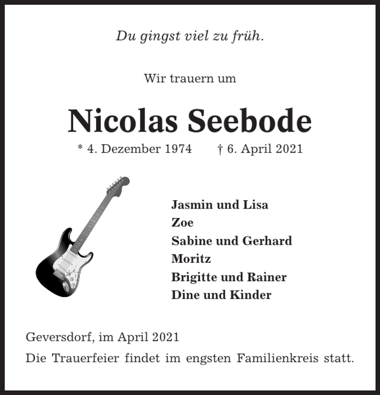 <p>Du gingst viel zu früh.<br />Wir trauern um</p><p>Nicolas Seebode<br />* 4. Dezember 1974</p><p>† 6. April 2021</p><p>Jasmin und Lisa<br />Zoe<br />Sabine und Gerhard<br />Moritz<br />Brigitte und Rainer<br />Dine und Kinder<br />Geversdorf, im April 2021<br />Die Trauerfeier findet im engsten Familienkreis statt.</p>