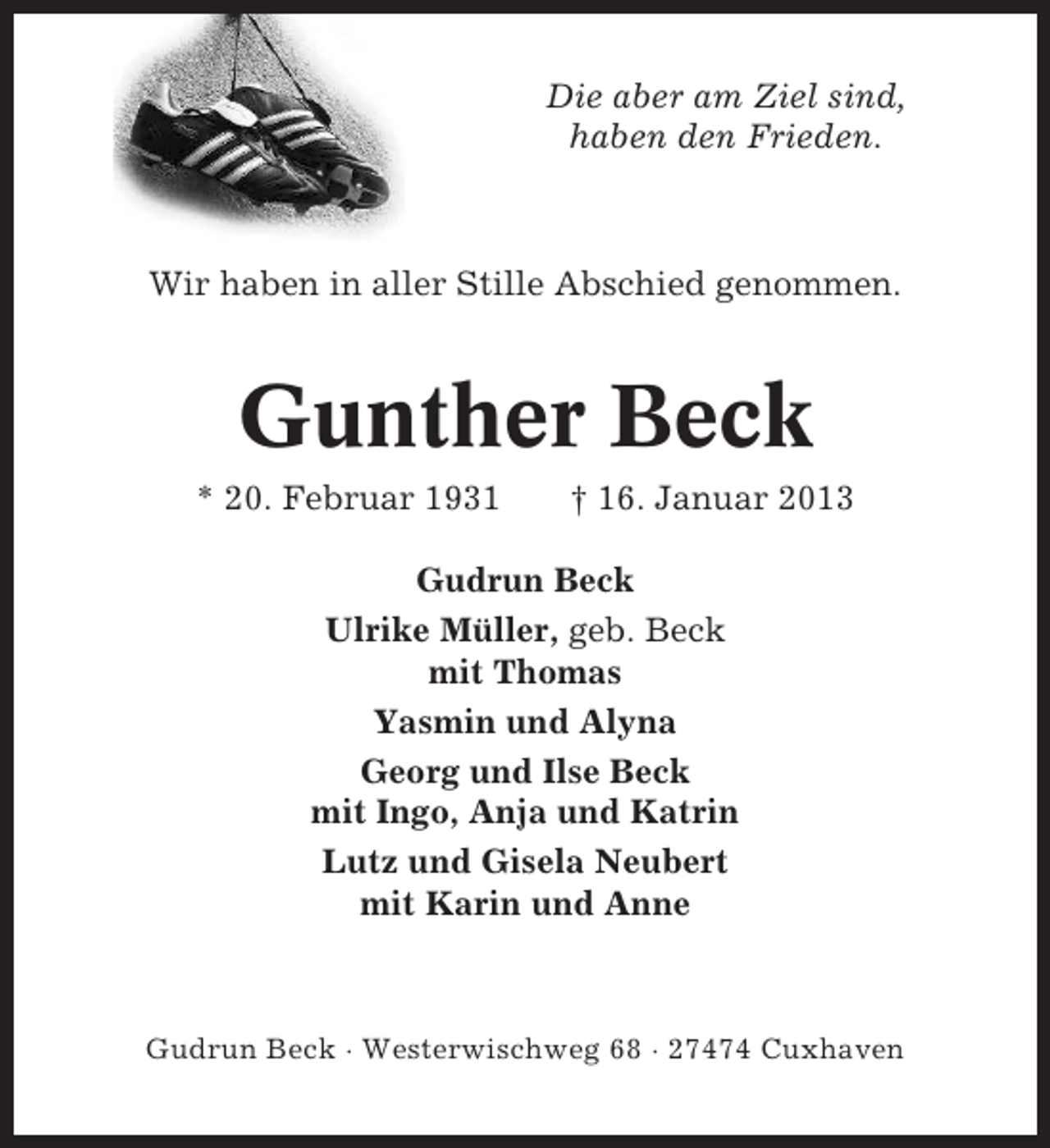 <p>Die aber am Ziel sind,<br />haben den Frieden.</p><p>Wir haben in aller Stille Abschied genommen.</p><p>Gunther Beck<br />* 20. Februar 1931</p><p>† 16. Januar 2013</p><p>Gudrun Beck<br />Ulrike Müller, geb. Beck<br />mit Thomas<br />Yasmin und Alyna<br />Georg und Ilse Beck<br />mit Ingo, Anja und Katrin<br />Lutz und Gisela Neubert<br />mit Karin und Anne</p><p>Gudrun Beck · Westerwischweg 68 · 27474 Cuxhaven</p>
