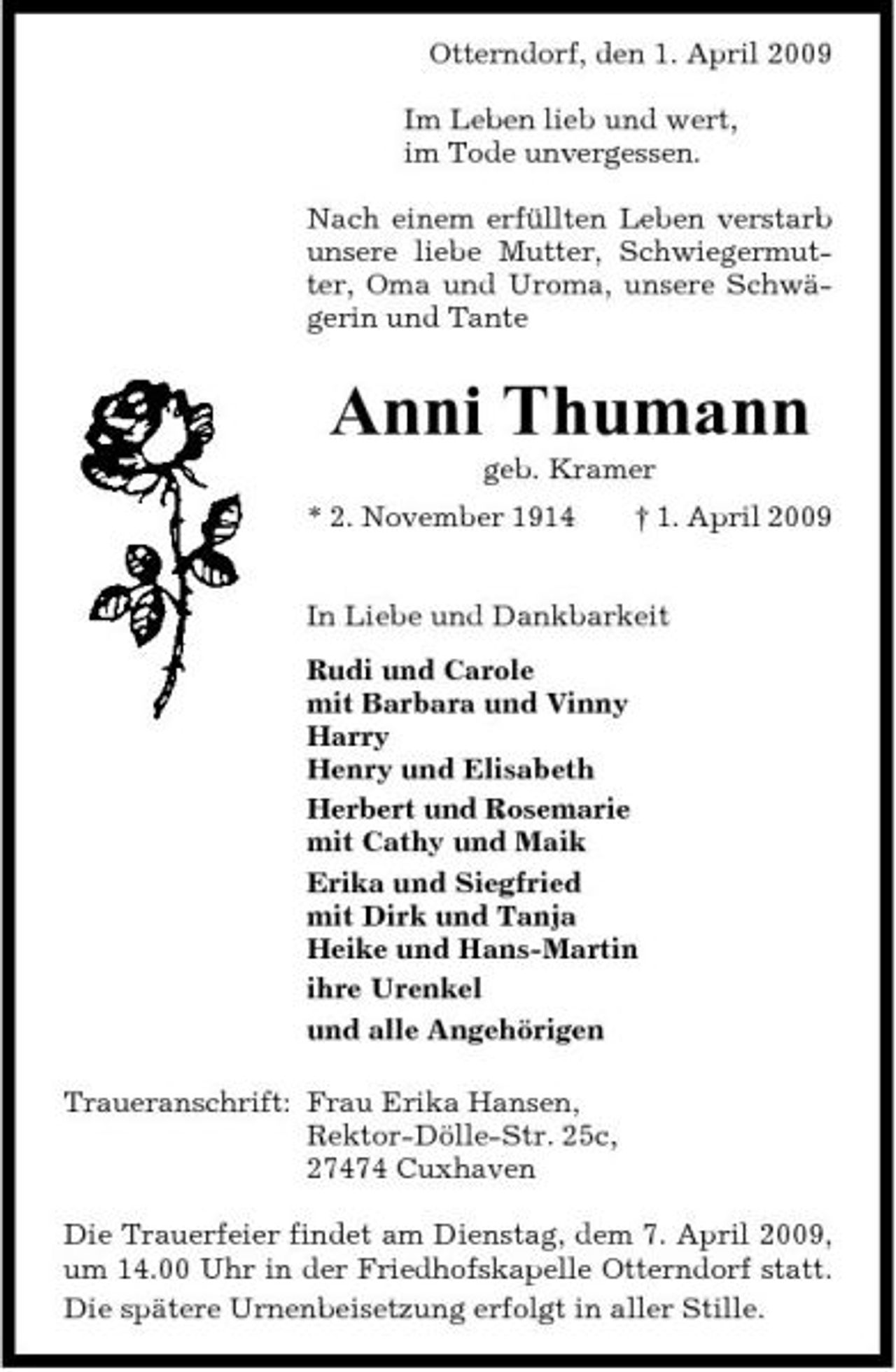 <p>Otterndorf, den 1. April 2009 Im Leben lieb und wert, im Tode unvergessen. Nach einem erfüllten Leben verstarb unsere liebe Mutter, Schwiegermutter, Oma und Uroma, unsere Schwägerin und Tante</p><p>Anni Thumann<br />geb. Kramer * 2. November 1914 † 1. April 2009 In Liebe und Dankbarkeit Rudi und Carole mit Barbara und Vinny Harry Henry und Elisabeth Herbert und Rosemarie mit Cathy und Maik Erika und Siegfried mit Dirk und Tanja Heike und Hans-Martin ihre Urenkel und alle Angehörigen Traueranschrift: Frau Erika Hansen, Rektor-Dölle-Str. 25c, 27474 Cuxhaven Die Trauerfeier findet am Dienstag, dem 7. April 2009, um 14.00 Uhr in der Friedhofskapelle Otterndorf statt. Die spätere Urnenbeisetzung erfolgt in aller Stille.</p>