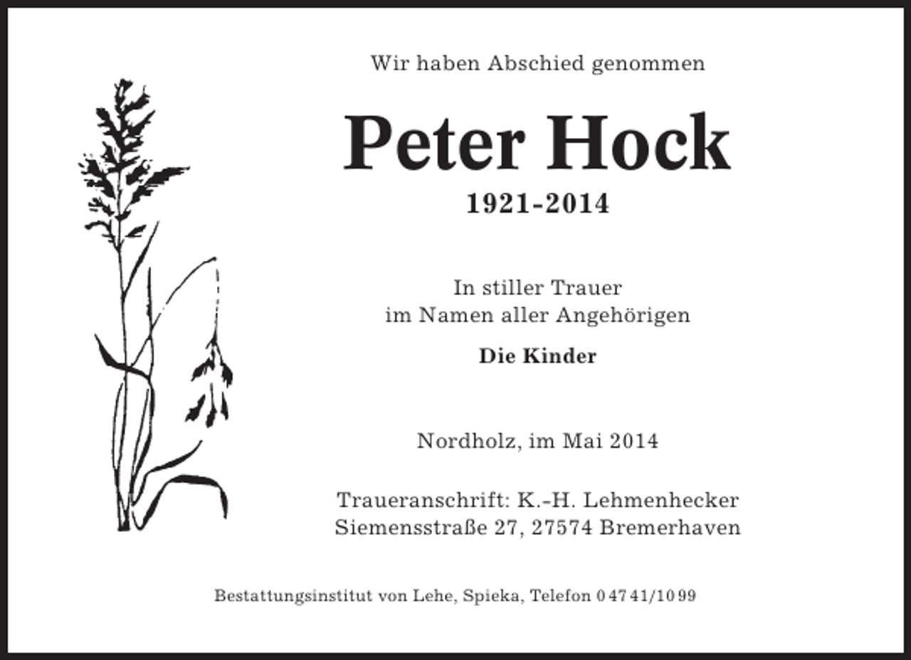 <p>Wir haben Abschied genommen</p><p>Peter Hock<br />1921-2014<br />In stiller Trauer<br />im Namen aller Angehörigen<br />Die Kinder</p><p>Nordholz, im Mai 2014<br />Traueranschrift: K.-H. Lehmenhecker<br />Siemensstraße 27, 27574 Bremerhaven<br />Bestattungsinstitut von Lehe, Spieka, Telefon 0 47 41/10 99</p>