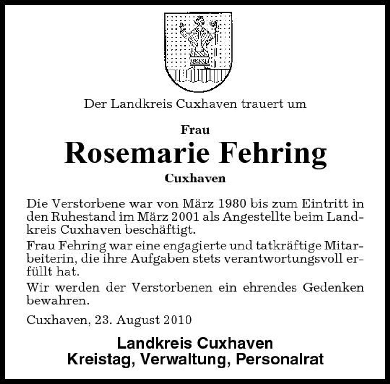 <p>Der Landkreis Cuxhaven trauert um Frau</p><p>Rosemarie Fehring<br />Cuxhaven Die Verstorbene war von März 1980 bis zum Eintritt in den Ruhestand im März 2001 als Angestellte beim Landkreis Cuxhaven beschäftigt. Frau Fehring war eine engagierte und tatkräftige Mitarbeiterin, die ihre Aufgaben stets verantwortungsvoll erfüllt hat. Wir werden der Verstorbenen ein ehrendes Gedenken bewahren. Cuxhaven, 23. August 2010</p><p>Landkreis Cuxhaven Kreistag, Verwaltung, Personalrat</p>