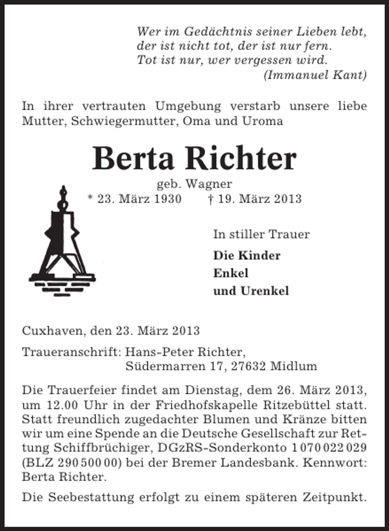 <p>Wer im Gedächtnis seiner Lieben lebt,<br />der ist nicht tot, der ist nur fern.<br />Tot ist nur, wer vergessen wird.<br />(Immanuel Kant)<br />In ihrer vertrauten Umgebung verstarb unsere liebe<br />Mutter, Schwiegermutter, Oma und Uroma</p><p>Berta Richter<br />geb. Wagner<br />* 23. März 1930<br />† 19. März 2013<br />In stiller Trauer<br />Die Kinder<br />Enkel<br />und Urenkel<br />Cuxhaven, den 23. März 2013<br />Traueranschrift: Hans-Peter Richter,<br />Südermarren 17, 27632 Midlum<br />Die Trauerfeier findet am Dienstag, dem 26. März 2013,<br />um 12.00 Uhr in der Friedhofskapelle Ritzebüttel statt.<br />Statt freundlich zugedachter Blumen und Kränze bitten<br />wir um eine Spende an die Deutsche Gesellschaft zur Rettung Schiffbrüchiger, DGzRS-Sonderkonto 1 0722 029<br />(BLZ 290 5) bei der Bremer Landesbank. Kennwort:<br />Berta Richter.<br />Die Seebestattung erfolgt zu einem späteren Zeitpunkt.</p>