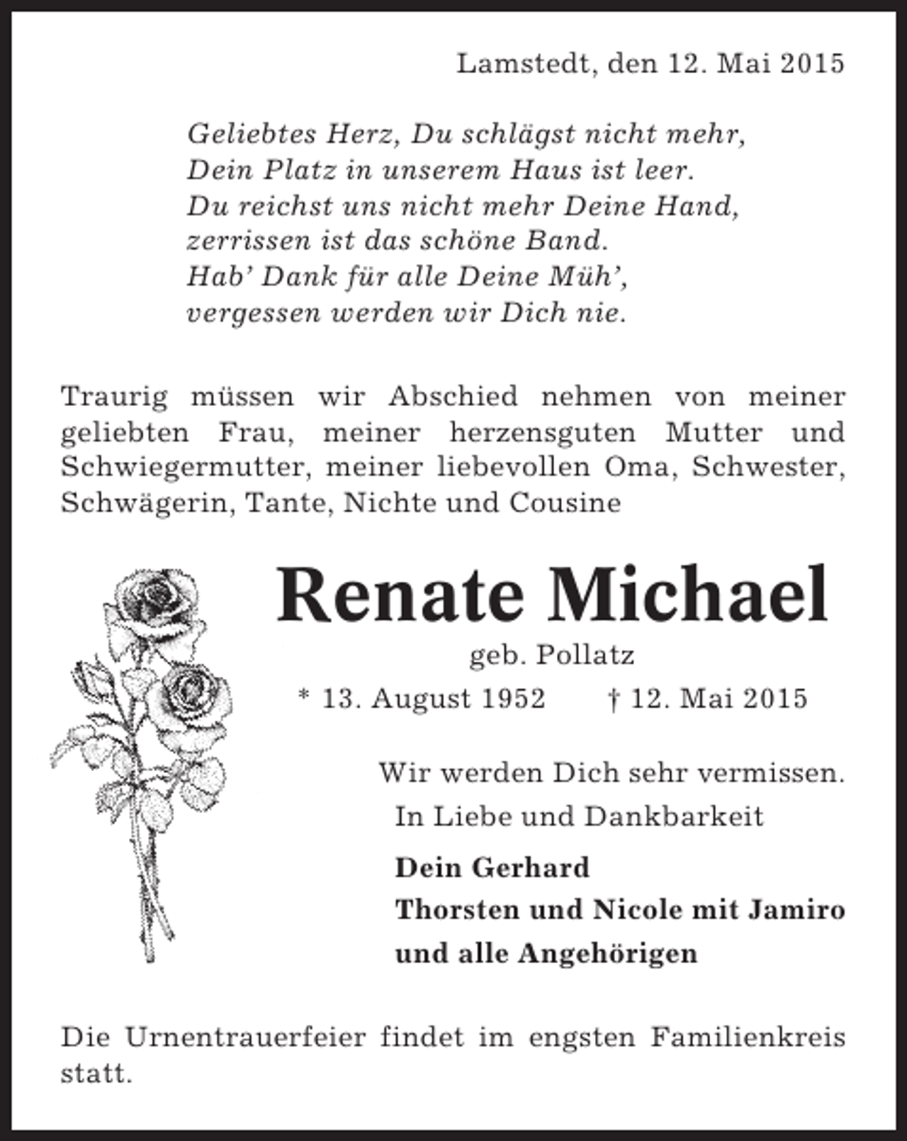 <p>Lamstedt, den 12. Mai 2015<br />Geliebtes Herz, Du schlägst nicht mehr,<br />Dein Platz in unserem Haus ist leer.<br />Du reichst uns nicht mehr Deine Hand,<br />zerrissen ist das schöne Band.<br />Hab’ Dank für alle Deine Müh’,<br />vergessen werden wir Dich nie.<br />Traurig müssen wir Abschied nehmen von meiner<br />geliebten Frau, meiner herzensguten Mutter und<br />Schwiegermutter, meiner liebevollen Oma, Schwester,<br />Schwägerin, Tante, Nichte und Cousine</p><p>Renate Michael<br />geb. Pollatz<br />* 13. August 1952<br />† 12. Mai 2015<br />Wir werden Dich sehr vermissen.<br />In Liebe und Dankbarkeit<br />Dein Gerhard<br />Thorsten und Nicole mit Jamiro<br />und alle Angehörigen<br />Die Urnentrauerfeier findet im engsten Familienkreis<br />statt.</p>