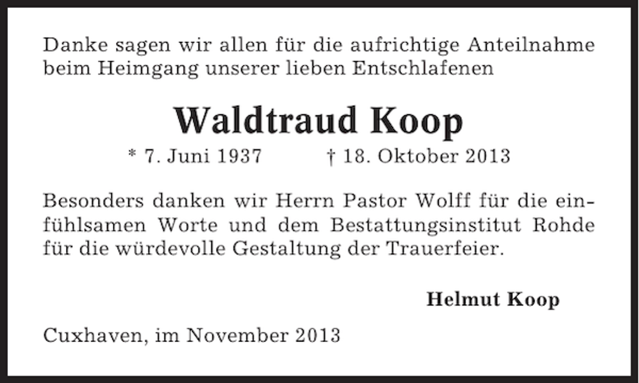 <p>Danke sagen wir allen für die aufrichtige Anteilnahme<br />beim Heimgang unserer lieben Entschlafenen</p><p>Waldtraud Koop<br />* 7. Juni 1937</p><p>† 18. Oktober 2013</p><p>Besonders danken wir Herrn Pastor Wolff für die einfühlsamen Worte und dem Bestattungsinstitut Rohde<br />für die würdevolle Gestaltung der Trauerfeier.<br />Helmut Koop<br />Cuxhaven, im November 2013</p>