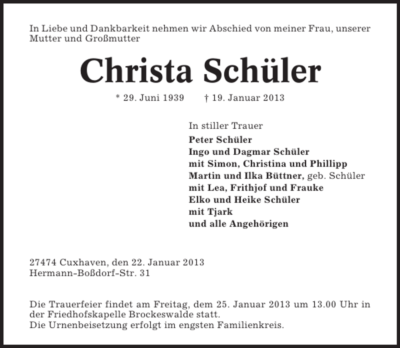<p>In Liebe und Dankbarkeit nehmen wir Abschied von meiner Frau, unserer<br />Mutter und Großmutter</p>
<p>Christa Schüler<br />* 29. Juni 1939</p>
<p>† 19. Januar 2013<br />In stiller Trauer<br />Peter Schüler<br />Ingo und Dagmar Schüler<br />mit Simon, Christina und Phillipp<br />Martin und Ilka Büttner, geb. Schüler<br />mit Lea, Frithjof und Frauke<br />Elko und Heike Schüler<br />mit Tjark<br />und alle Angehörigen</p>
<p>27474 Cuxhaven, den 22. Januar 2013<br />Hermann-Boßdorf-Str. 31<br />Die Trauerfeier findet am Freitag, dem 25. Januar 2013 um 13.00 Uhr in<br />der Friedhofskapelle Brockeswalde statt.<br />Die Urnenbeisetzung erfolgt im engsten Familienkreis.</p>
