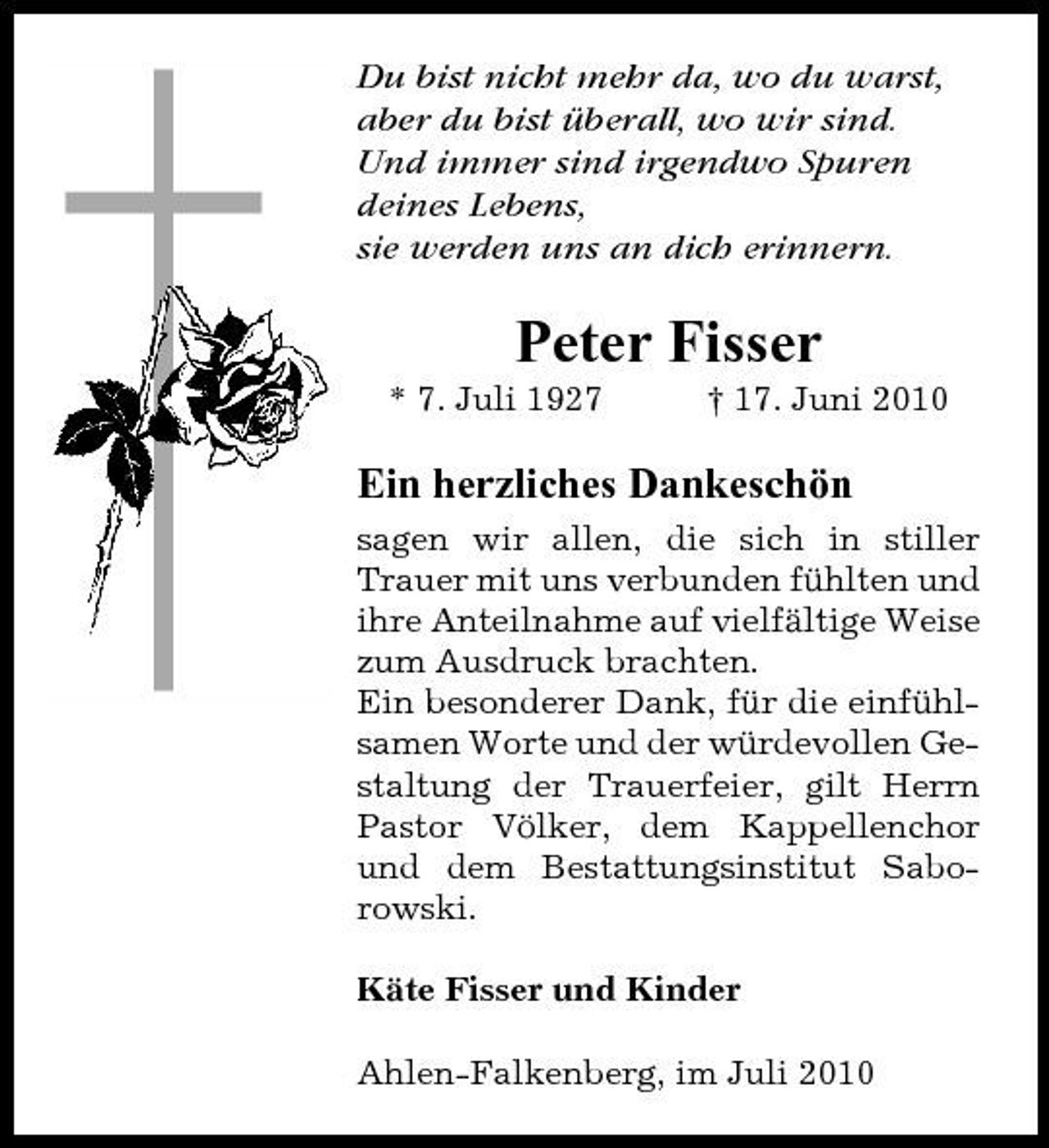 <p>Du bist nicht mehr da, wo du warst, aber du bist überall, wo wir sind. Und immer sind irgendwo Spuren deines Lebens, sie werden uns an dich erinnern.</p><p>Peter Fisser<br />* 7. Juli 1927 † 17. Juni 2010</p><p>Ein herzliches Dankeschön<br />sagen wir allen, die sich in stiller Trauer mit uns verbunden fühlten und ihre Anteilnahme auf vielfältige Weise zum Ausdruck brachten. Ein besonderer Dank, für die einfühlsamen Worte und der würdevollen Gestaltung der Trauerfeier, gilt Herrn Pastor Völker, dem Kappellenchor und dem Bestattungsinstitut Saborowski. Käte Fisser und Kinder Ahlen-Falkenberg, im Juli 2010</p>