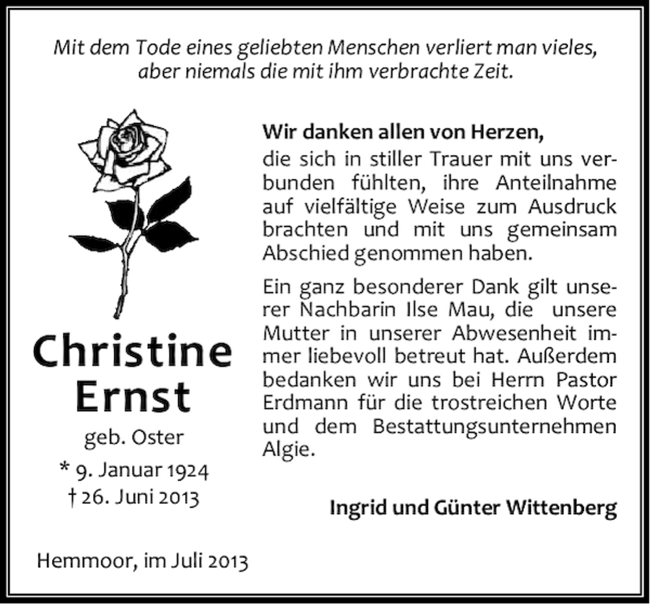 <p>Mit dem Tode eines geliebten Menschen verliert man vieles,<br />aber niemals die mit ihm verbrachte Zeit.</p>
<p>Christine<br />Ernst<br />geb. Oster<br />* 9. Januar 1924<br />† 26. Juni 2013</p>
<p>Hemmoor, im Juli 2013</p>
<p>Wir danken allen von Herzen,<br />die sich in stiller Trauer mit uns verbunden fühlten, ihre Anteilnahme<br />auf vielfältige Weise zum Ausdruck<br />brachten und mit uns gemeinsam<br />Abschied genommen haben.<br />Ein ganz besonderer Dank gilt unserer Nachbarin Ilse Mau, die unsere<br />Mutter in unserer Abwesenheit immer liebevoll betreut hat. Außerdem<br />bedanken wir uns bei Herrn Pastor<br />Erdmann für die trostreichen Worte<br />und dem Bestattungsunternehmen<br />Algie.<br />Ingrid und Günter Wittenberg</p>