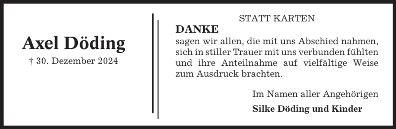<p>STATT KARTEN</p><p>DANKE</p><p>Axel Döding<br />† 30. Dezember 2024</p><p>sagen wir allen, die mit uns Abschied nahmen,<br />sich in stiller Trauer mit uns verbunden fühlten<br />und ihre Anteilnahme auf vielfältige Weise<br />zum Ausdruck brachten.<br />Im Namen aller Angehörigen<br />Silke Döding und Kinder</p>