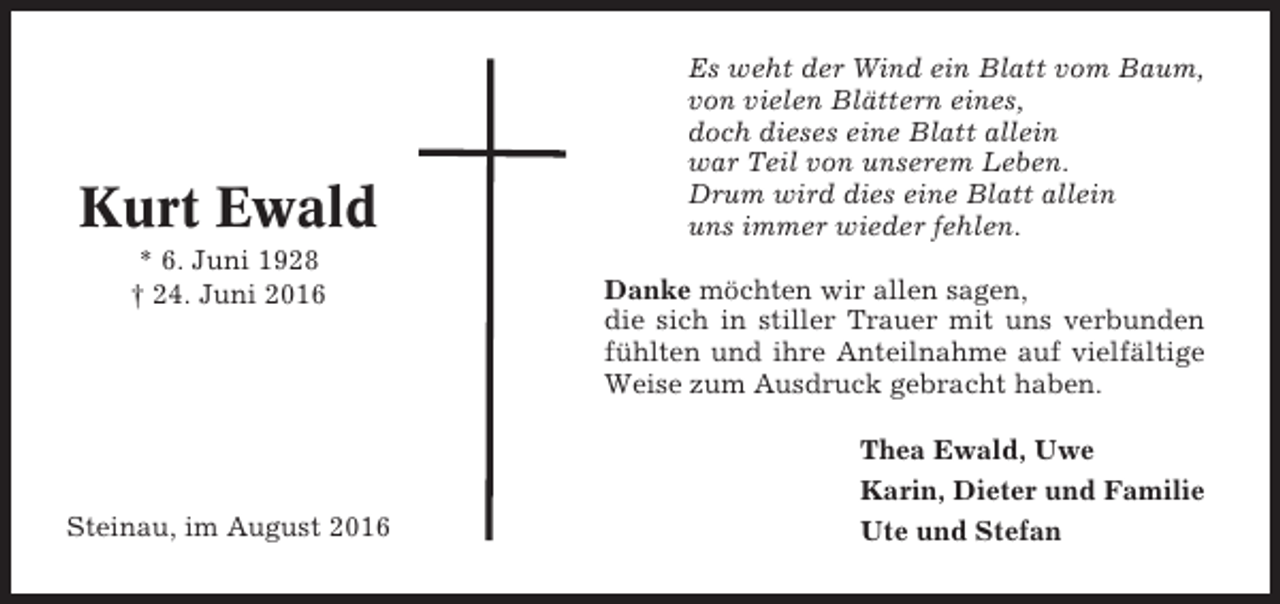 <p>Kurt Ewald<br />* 6. Juni 1928<br />† 24. Juni 2016</p><p>Steinau, im August 2016</p><p>Es weht der Wind ein Blatt vom Baum,<br />von vielen Blättern eines,<br />doch dieses eine Blatt allein<br />war Teil von unserem Leben.<br />Drum wird dies eine Blatt allein<br />uns immer wieder fehlen.<br />Danke möchten wir allen sagen,<br />die sich in stiller Trauer mit uns verbunden<br />fühlten und ihre Anteilnahme auf vielfältige<br />Weise zum Ausdruck gebracht haben.<br />Thea Ewald, Uwe<br />Karin, Dieter und Familie<br />Ute und Stefan</p>