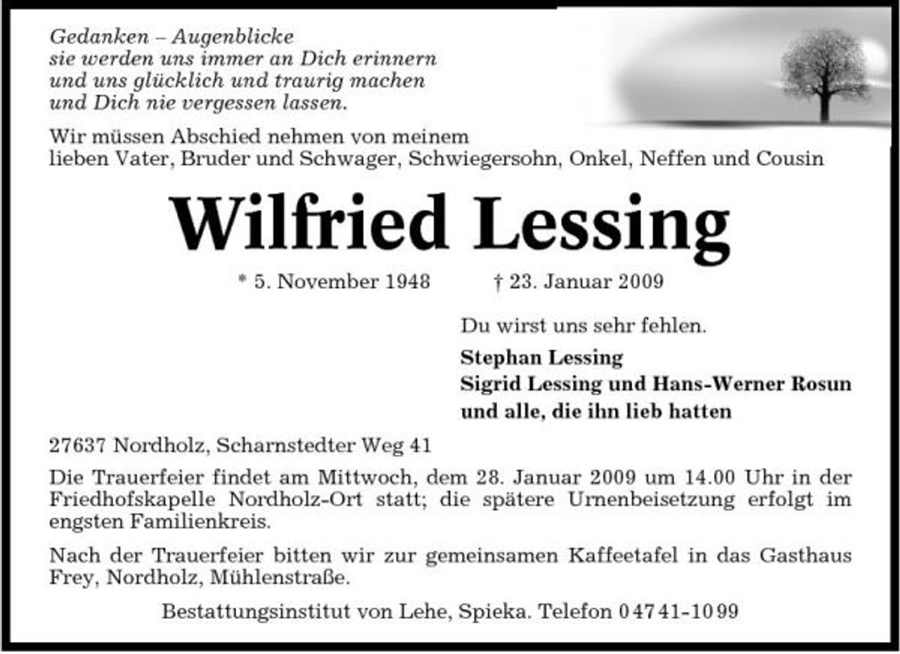 <p>Gedanken – Augenblicke sie werden uns immer an Dich erinnern und uns glücklich und traurig machen und Dich nie vergessen lassen. Wir müssen Abschied nehmen von meinem lieben Vater, Bruder und Schwager, Schwiegersohn, Onkel, Neffen und Cousin</p><p>Wilfried Lessing<br />* 5. November 1948 † 23. Januar 2009 Du wirst uns sehr fehlen. Stephan Lessing Sigrid Lessing und Hans-Werner Rosun und alle, die ihn lieb hatten 27637 Nordholz, Scharnstedter Weg 41 Die Trauerfeier findet am Mittwoch, dem 28. Januar 2009 um 14.00 Uhr in der Friedhofskapelle Nordholz-Ort statt; die spätere Urnenbeisetzung erfolgt im engsten Familienkreis. Nach der Trauerfeier bitten wir zur gemeinsamen Kaffeetafel in das Gasthaus Frey, Nordholz, Mühlenstraße. Bestattungsinstitut von Lehe, Spieka. Telefon 0 47 41-10 99</p>