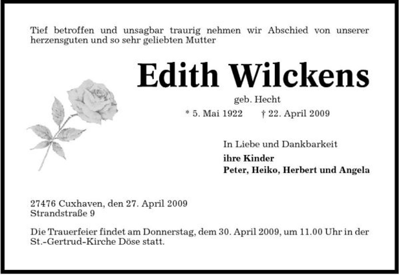<p>Tief betroffen und unsagbar traurig nehmen wir Abschied von unserer herzensguten und so sehr geliebten Mutter</p><p>Edith Wilckens<br />geb. Hecht * 5. Mai 1922 † 22. April 2009 In Liebe und Dankbarkeit ihre Kinder Peter, Heiko, Herbert und Angela</p><p>27476 Cuxhaven, den 27. April 2009 Strandstraße 9 Die Trauerfeier findet am Donnerstag, dem 30. April 2009, um 11.00 Uhr in der St.-Gertrud-Kirche Döse statt.</p>