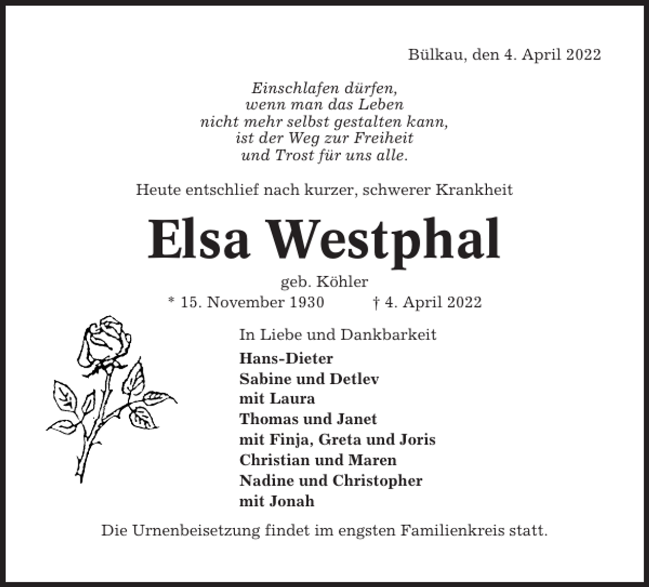 <p>Bülkau, den 4. April 2022<br />Einschlafen dürfen,<br />wenn man das Leben<br />nicht mehr selbst gestalten kann,<br />ist der Weg zur Freiheit<br />und Trost für uns alle.<br />Heute entschlief nach kurzer, schwerer Krankheit</p><p>Elsa Westphal<br />geb. Köhler<br />* 15. November 1930<br />† 4. April 2022<br />In Liebe und Dankbarkeit<br />Hans-Dieter<br />Sabine und Detlev<br />mit Laura<br />Thomas und Janet<br />mit Finja, Greta und Joris<br />Christian und Maren<br />Nadine und Christopher<br />mit Jonah<br />Die Urnenbeisetzung findet im engsten Familienkreis statt.</p>