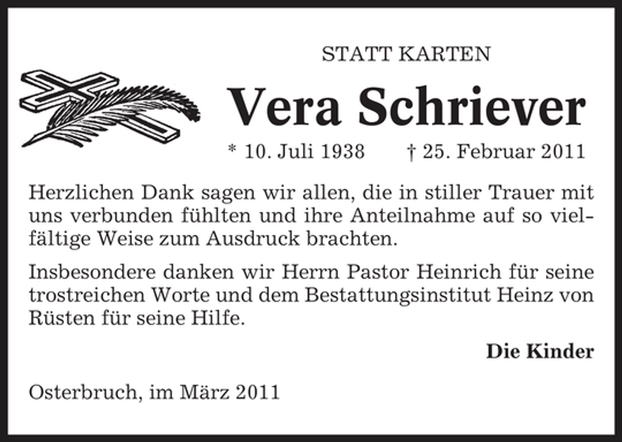 <p>STATT KARTEN</p><p>Vera Schriever<br />* 10. Juli 1938 † 25. Februar 2011 Herzlichen Dank sagen wir allen, die in stiller Trauer mit uns verbunden fühlten und ihre Anteilnahme auf so vielfältige Weise zum Ausdruck brachten. Insbesondere danken wir Herrn Pastor Heinrich für seine trostreichen Worte und dem Bestattungsinstitut Heinz von Rüsten für seine Hilfe. Die Kinder Osterbruch, im März 2011</p>