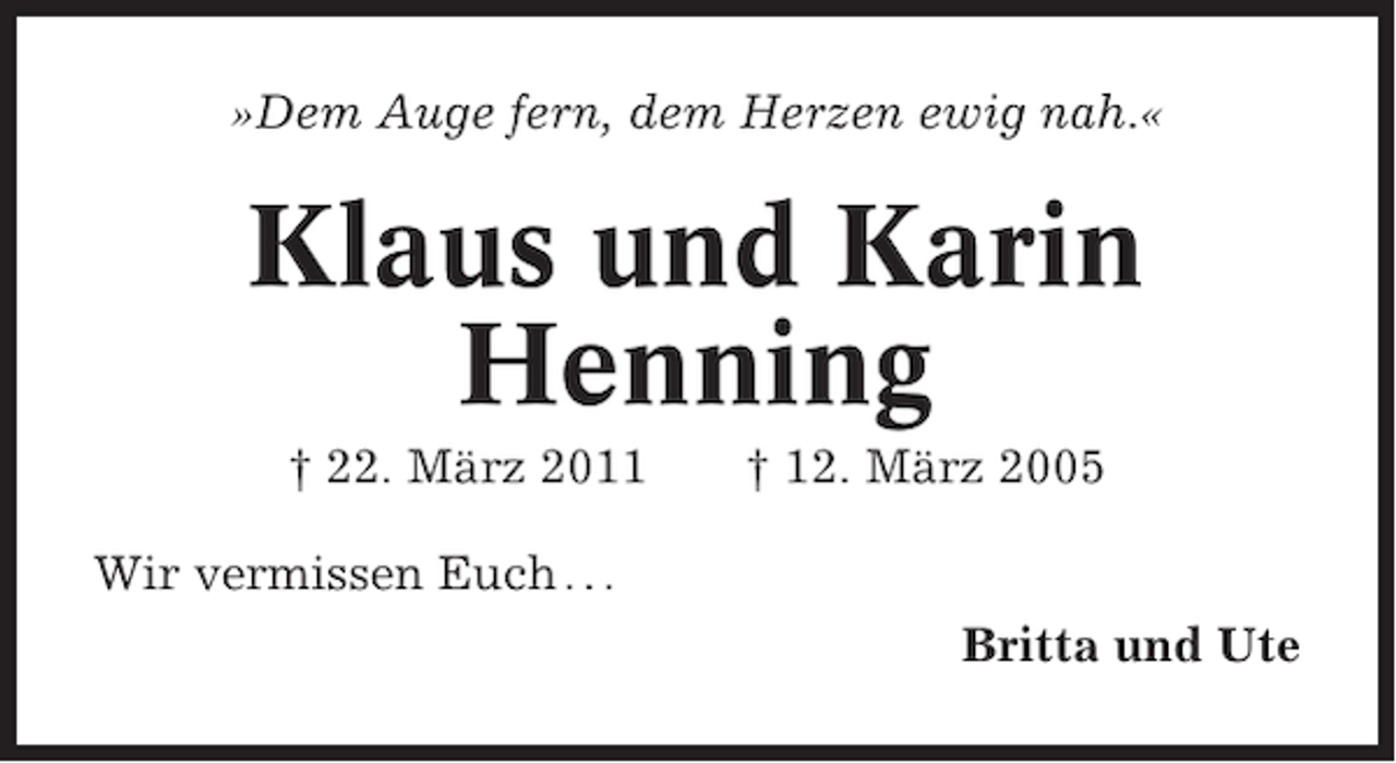 <p>»Dem Auge fern, dem Herzen ewig nah.«</p><p>Klaus und Karin<br />Henning<br />† 22. März 2011</p><p>† 12. März 2005</p><p>Wir vermissen Euch . . .<br />Britta und Ute</p>