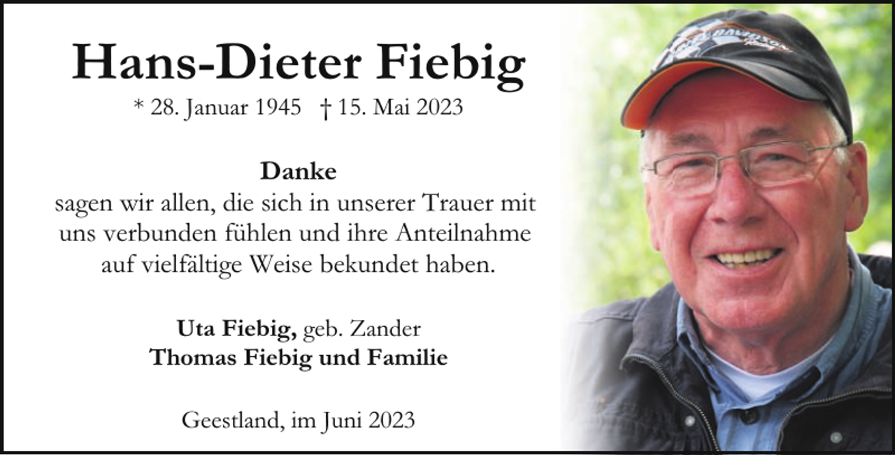 <p>Hans-Dieter Fiebig<br />* 28. Januar 1945 † 15. Mai 2023</p><p>Danke<br />sagen wir allen, die sich in unserer Trauer mit<br />uns verbunden fühlen und ihre Anteilnahme<br />auf vielfältige Weise bekundet haben.<br />Uta Fiebig, geb. Zander<br />Thomas Fiebig und Familie<br />Geestland, im Juni 2023</p>