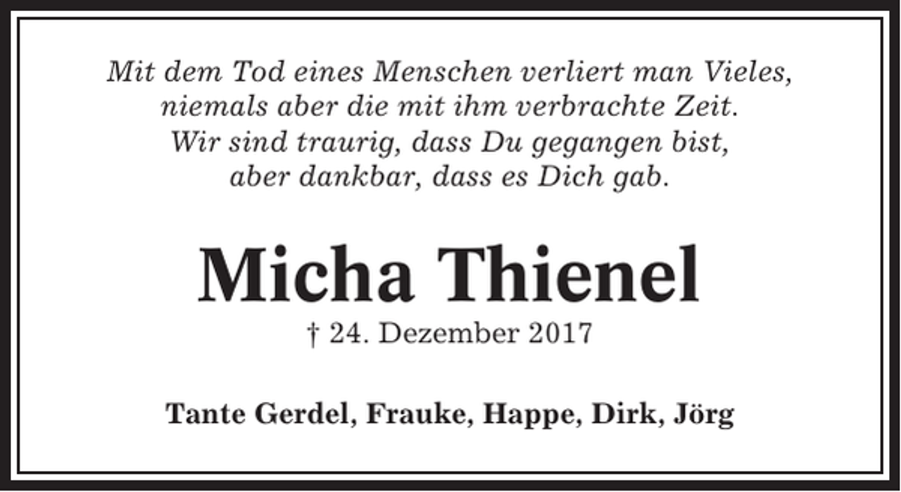 <p>Mit dem Tod eines Menschen verliert man Vieles,<br />niemals aber die mit ihm verbrachte Zeit.<br />Wir sind traurig, dass Du gegangen bist,<br />aber dankbar, dass es Dich gab.</p><p>Micha Thienel<br />† 24. Dezember 2017<br />Tante Gerdel, Frauke, Happe, Dirk, Jörg</p>