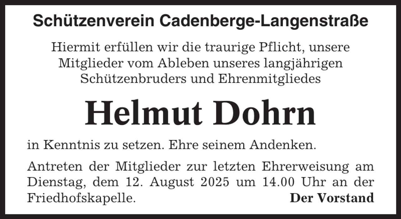 <p>Schützenverein Cadenberge-Langenstraße<br />Hiermit erfüllen wir die traurige Pflicht, unsere<br />Mitglieder vom Ableben unseres langjährigen<br />Schützenbruders und Ehrenmitgliedes</p><p>Helmut Dohrn<br />in Kenntnis zu setzen. Ehre seinem Andenken.<br />Antreten der Mitglieder zur letzten Ehrerweisung am<br />Dienstag, dem 12. August 2025 um 14.00 Uhr an der<br />Friedhofskapelle.<br />Der Vorstand</p>
