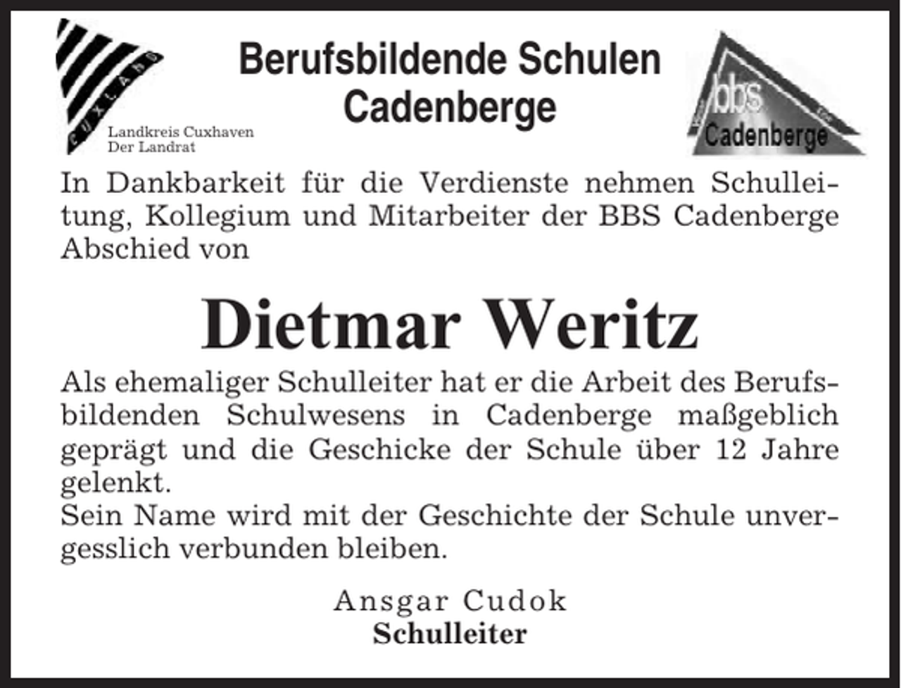 <p>Berufsbildende Schulen<br />Cadenberge</p><p>Landkreis Cuxhaven<br />Der Landrat</p><p>In Dankbarkeit für die Verdienste nehmen Schulleitung, Kollegium und Mitarbeiter der BBS Cadenberge<br />Abschied von</p><p>Dietmar Weritz<br />Als ehemaliger Schulleiter hat er die Arbeit des Berufsbildenden Schulwesens in Cadenberge maßgeblich<br />geprägt und die Geschicke der Schule über 12 Jahre<br />gelenkt.<br />Sein Name wird mit der Geschichte der Schule unvergesslich verbunden bleiben.<br />Ansgar Cudok<br />Schulleiter</p>