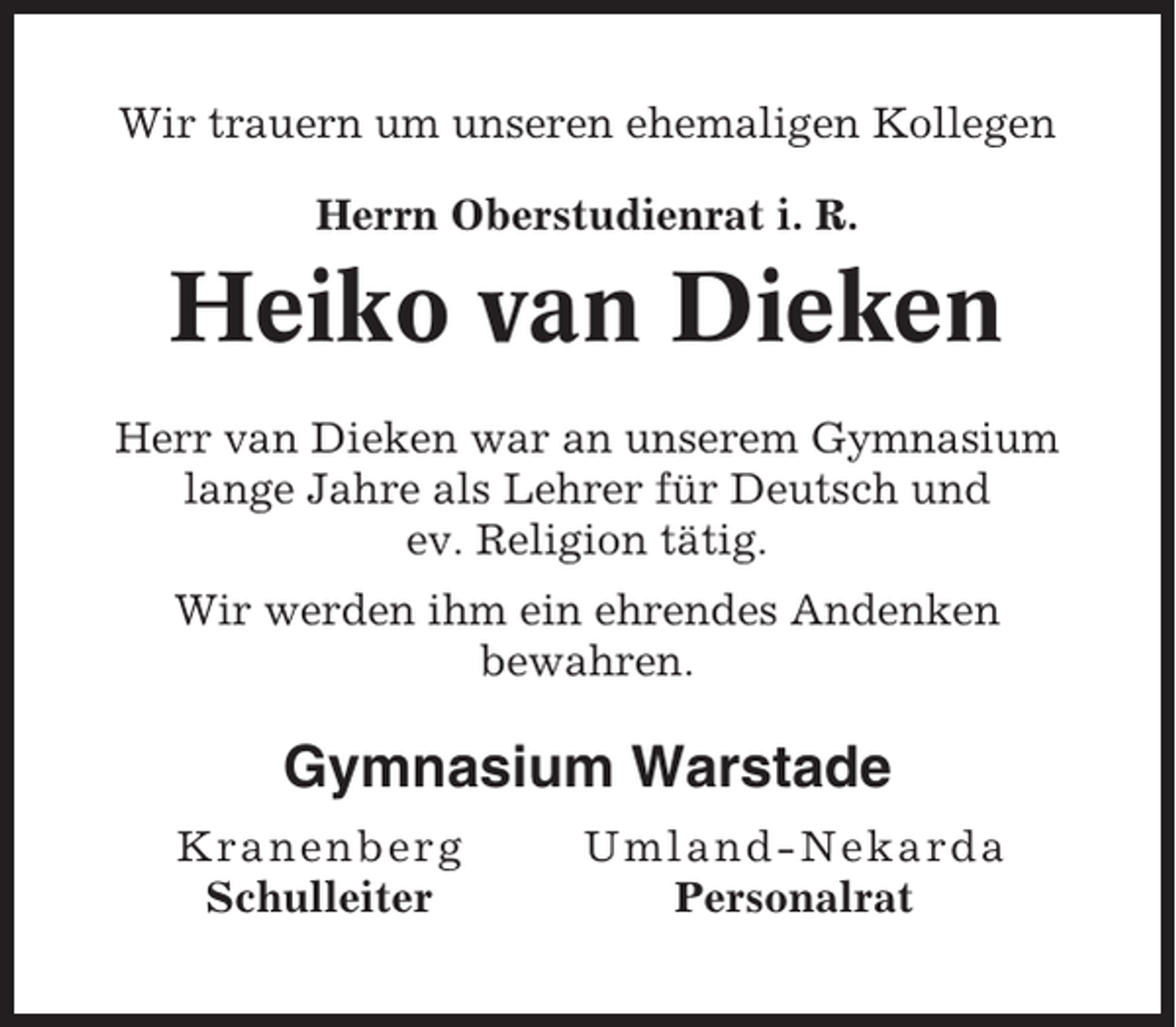 <p>Wir trauern um unseren ehemaligen Kollegen<br />Herrn Oberstudienrat i. R.</p><p>Heiko van Dieken<br />Herr van Dieken war an unserem Gymnasium<br />lange Jahre als Lehrer für Deutsch und<br />ev. Religion tätig.<br />Wir werden ihm ein ehrendes Andenken<br />bewahren.</p><p>Gymnasium Warstade<br />Kra n e n b erg<br />Schulleiter</p><p>Um l and-Nekar da<br />Personalrat</p>
