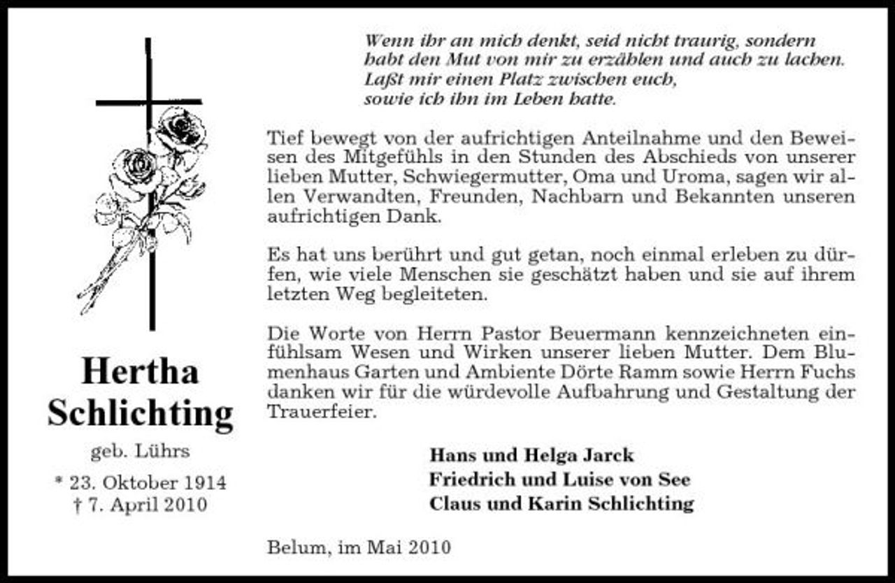 <p>Wenn ihr an mich denkt, seid nicht traurig, sondern habt den Mut von mir zu erzählen und auch zu lachen. Laßt mir einen Platz zwischen euch, sowie ich ihn im Leben hatte. Tief bewegt von der aufrichtigen Anteilnahme und den Beweisen des Mitgefühls in den Stunden des Abschieds von unserer lieben Mutter, Schwiegermutter, Oma und Uroma, sagen wir allen Verwandten, Freunden, Nachbarn und Bekannten unseren aufrichtigen Dank. Es hat uns berührt und gut getan, noch einmal erleben zu dürfen, wie viele Menschen sie geschätzt haben und sie auf ihrem letzten Weg begleiteten. Die Worte von Herrn Pastor Beuermann kennzeichneten einfühlsam Wesen und Wirken unserer lieben Mutter. Dem Blumenhaus Garten und Ambiente Dörte Ramm sowie Herrn Fuchs danken wir für die würdevolle Aufbahrung und Gestaltung der Trauerfeier. Hans und Helga Jarck Friedrich und Luise von See Claus und Karin Schlichting Belum, im Mai 2010</p><p>Hertha Schlichting<br />geb. Lührs * 23. Oktober 1914 † 7. April 2010</p>