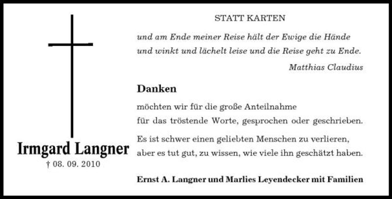 <p>STATT KARTEN und am Ende meiner Reise hält der Ewige die Hände und winkt und lächelt leise und die Reise geht zu Ende. Matthias Claudius</p><p>Danken<br />möchten wir für die große Anteilnahme für das tröstende Worte, gesprochen oder geschrieben.</p><p>Irmgard Langner<br />† 08. 09. 2010</p><p>Es ist schwer einen geliebten Menschen zu verlieren, aber es tut gut, zu wissen, wie viele ihn geschätzt haben. Ernst A. Langner und Marlies Leyendecker mit Familien</p>