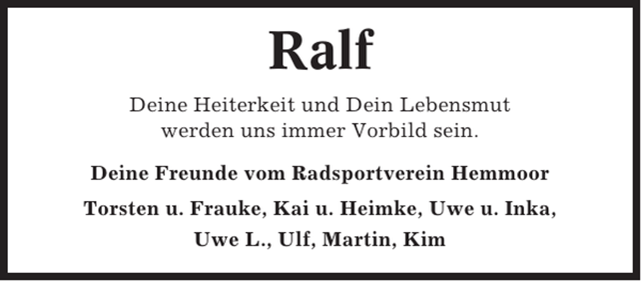 <p>Ralf<br />Deine Heiterkeit und Dein Lebensmut<br />werden uns immer Vorbild sein.<br />Deine Freunde vom Radsportverein Hemmoor<br />Torsten u. Frauke, Kai u. Heimke, Uwe u. Inka,<br />Uwe L., Ulf, Martin, Kim</p>