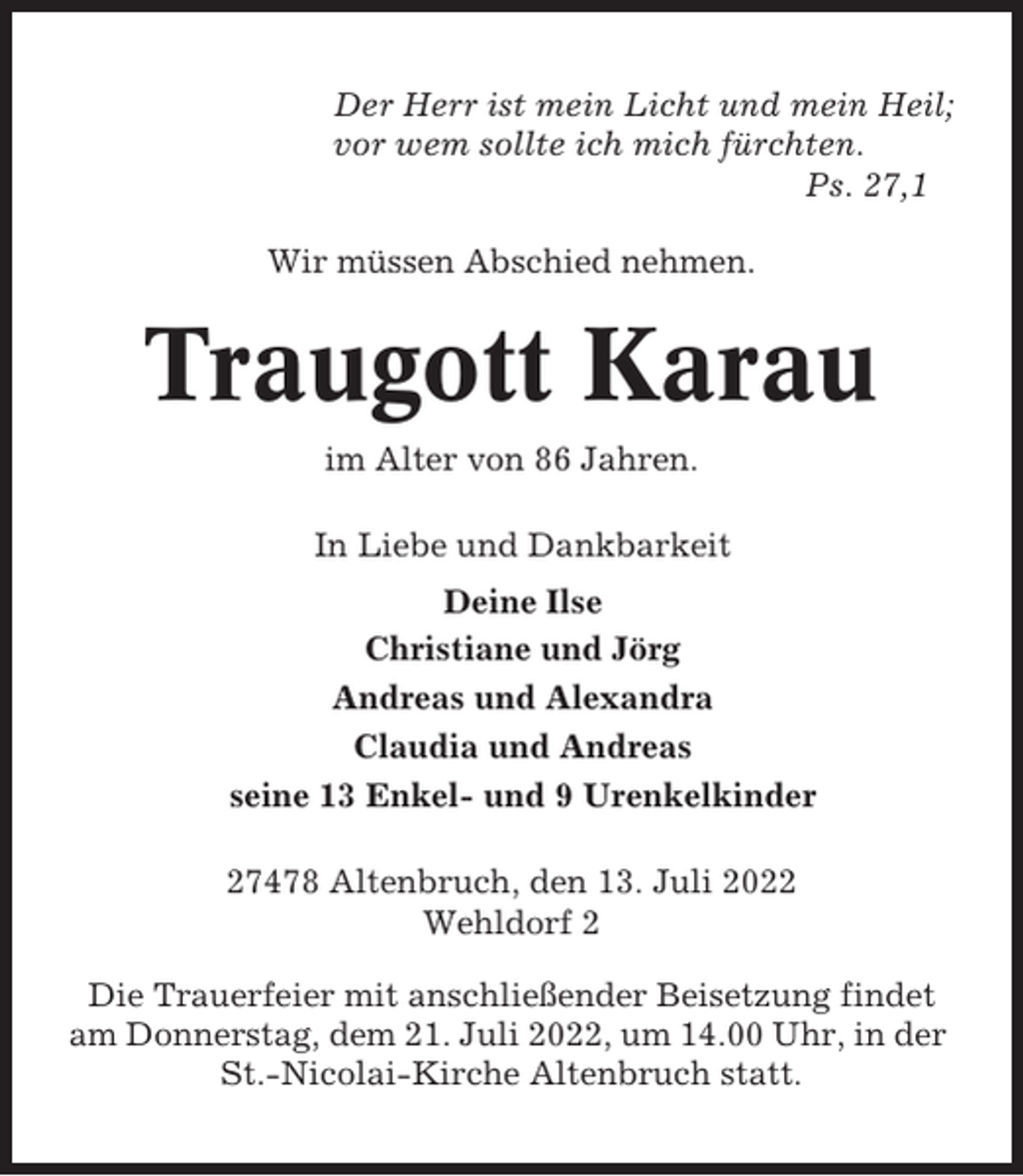 <p>Der Herr ist mein Licht und mein Heil;<br />vor wem sollte ich mich fürchten.<br />Ps. 27,1<br />Wir müssen Abschied nehmen.</p><p>Traugott Karau<br />im Alter von 86 Jahren.<br />In Liebe und Dankbarkeit<br />Deine Ilse<br />Christiane und Jörg<br />Andreas und Alexandra<br />Claudia und Andreas<br />seine 13 Enkel- und 9 Urenkelkinder<br />27478 Altenbruch, den 13. Juli 2022<br />Wehldorf 2<br />Die Trauerfeier mit anschließender Beisetzung findet<br />am Donnerstag, dem 21. Juli 2022, um 14.00 Uhr, in der<br />St.-Nicolai-Kirche Altenbruch statt.</p>
