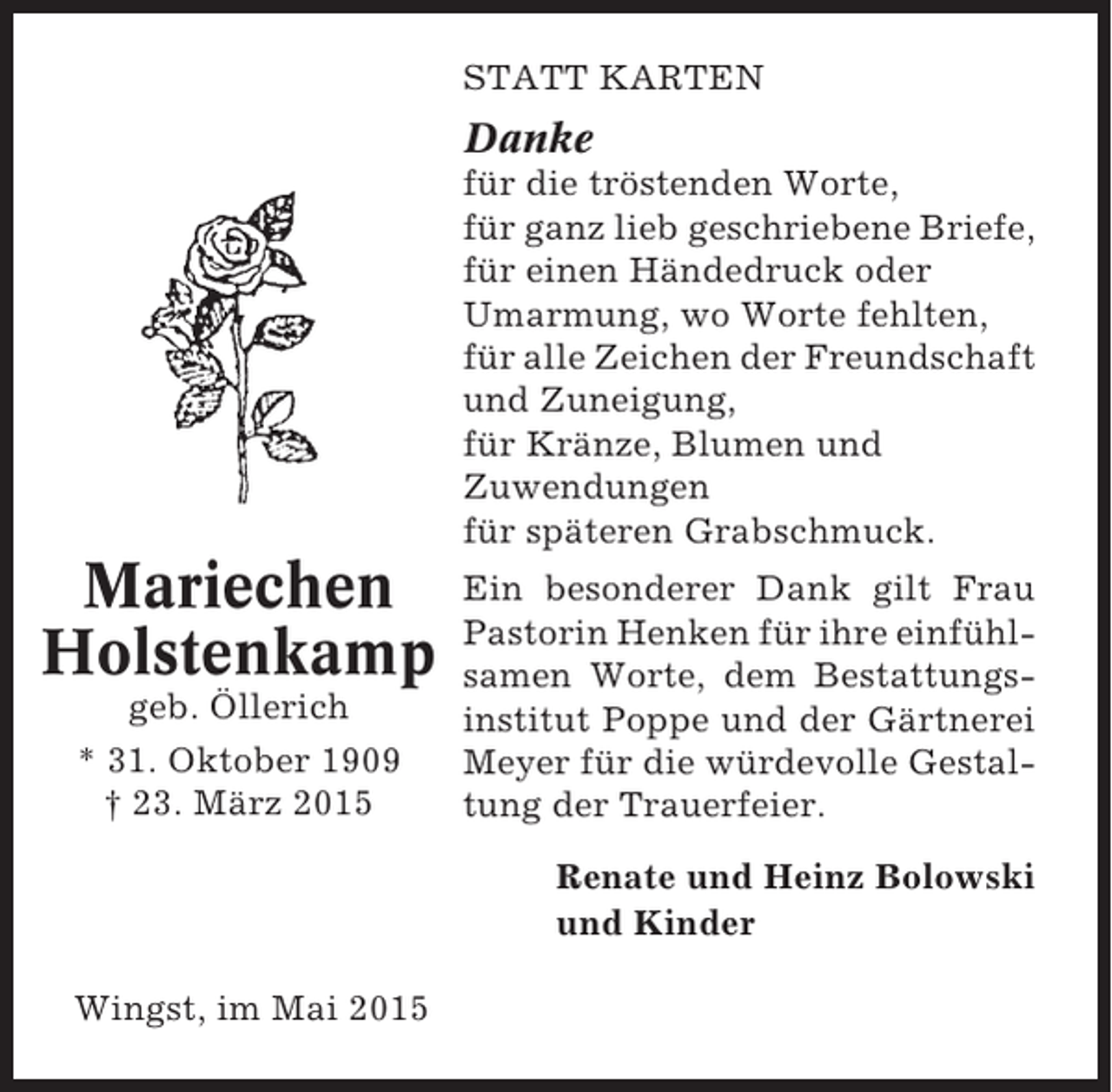 <p>STATT KARTEN</p><p>Danke<br />für die tröstenden Worte,<br />für ganz lieb geschriebene Briefe,<br />für einen Händedruck oder<br />Umarmung, wo Worte fehlten,<br />für alle Zeichen der Freundschaft<br />und Zuneigung,<br />für Kränze, Blumen und<br />Zuwendungen<br />für späteren Grabschmuck.</p><p>Mariechen<br />Holstenkamp<br />geb. Öllerich<br />* 31. Oktober 1909<br />† 23. März 2015</p><p>Ein besonderer Dank gilt Frau<br />Pastorin Henken für ihre einfühlsamen Worte, dem Bestattungsinstitut Poppe und der Gärtnerei<br />Meyer für die würdevolle Gestaltung der Trauerfeier.<br />Renate und Heinz Bolowski<br />und Kinder</p><p>Wingst, im Mai 2015</p>