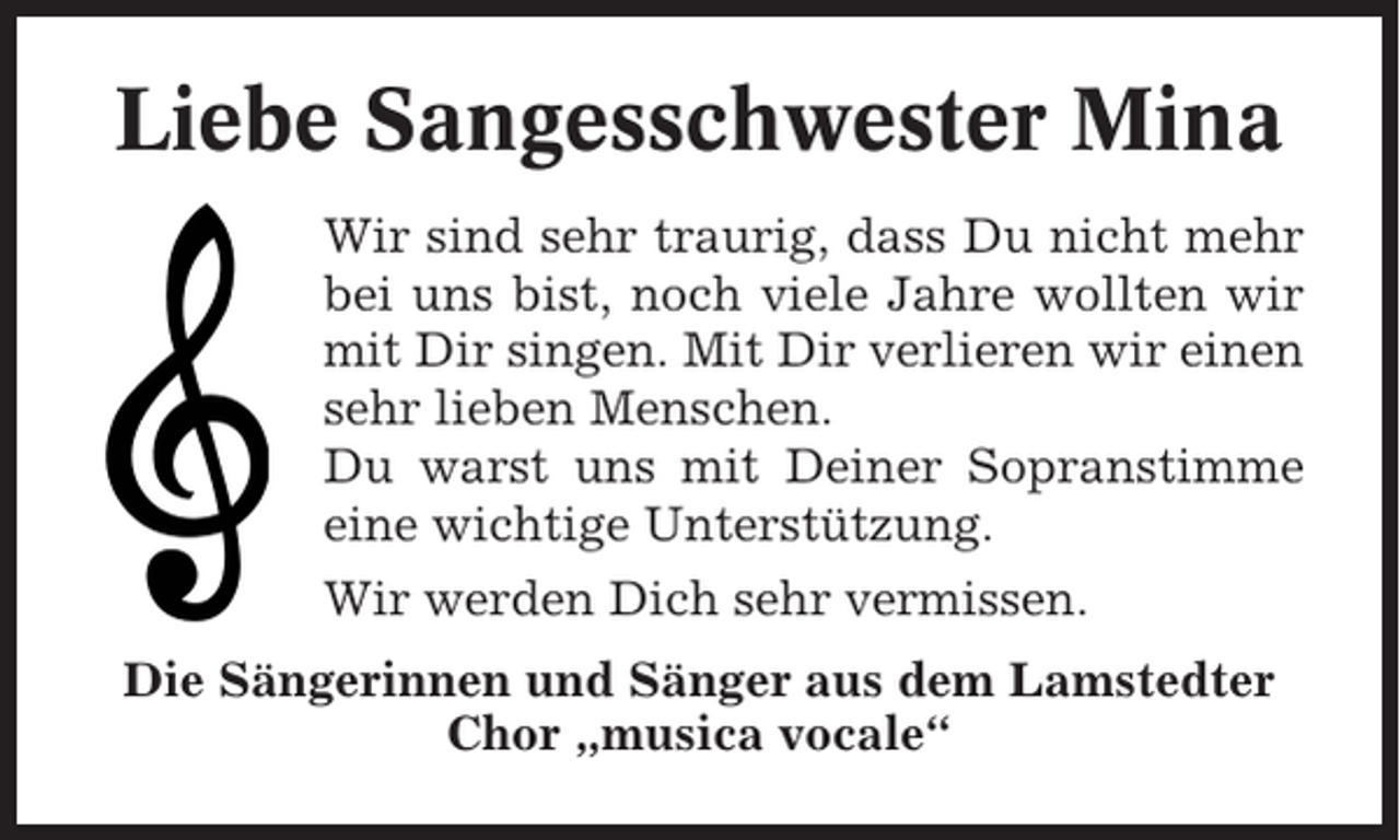 <p>Liebe Sangesschwester Mina<br />Wir sind sehr traurig, dass Du nicht mehr<br />bei uns bist, noch viele Jahre wollten wir<br />mit Dir singen. Mit Dir verlieren wir einen<br />sehr lieben Menschen.<br />Du warst uns mit Deiner Sopranstimme<br />eine wichtige Unterstützung.<br />Wir werden Dich sehr vermissen.<br />Die Sängerinnen und Sänger aus dem Lamstedter<br />Chor „musica vocale“</p>