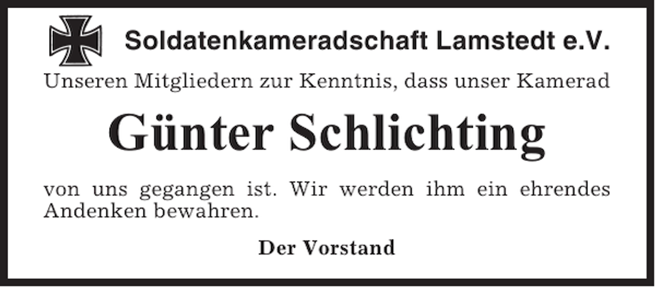 <p>Soldatenkameradschaft Lamstedt e.V.<br />Unseren Mitgliedern zur Kenntnis, dass unser Kamerad</p><p>Günter Schlichting<br />von uns gegangen ist. Wir werden ihm ein ehrendes<br />Andenken bewahren.<br />Der Vorstand</p>