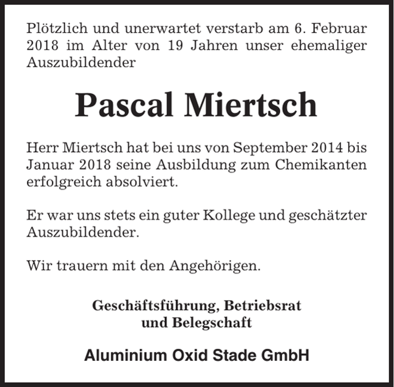 <p>Plötzlich und unerwartet verstarb am 6. Februar<br />2018 im Alter von 19 Jahren unser ehemaliger<br />Auszubildender</p><p>Pascal Miertsch<br />Herr Miertsch hat bei uns von September 2014 bis<br />Januar 2018 seine Ausbildung zum Chemikanten<br />erfolgreich absolviert.<br />Er war uns stets ein guter Kollege und geschätzter<br />Auszubildender.<br />Wir trauern mit den Angehörigen.<br />Geschäftsführung, Betriebsrat<br />und Belegschaft</p><p>Aluminium Oxid Stade GmbH</p>