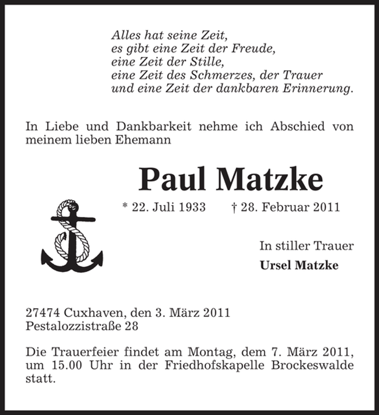 <p>Alles hat seine Zeit, es gibt eine Zeit der Freude, eine Zeit der Stille, eine Zeit des Schmerzes, der Trauer und eine Zeit der dankbaren Erinnerung. In Liebe und Dankbarkeit nehme ich Abschied von meinem lieben Ehemann</p><p>Paul Matzke<br />* 22. Juli 1933 † 28. Februar 2011 In stiller Trauer Ursel Matzke</p><p>27474 Cuxhaven, den 3. März 2011 Pestalozzistraße 28 Die Trauerfeier findet am Montag, dem 7. März 2011, um 15.00 Uhr in der Friedhofskapelle Brockeswalde statt.</p>