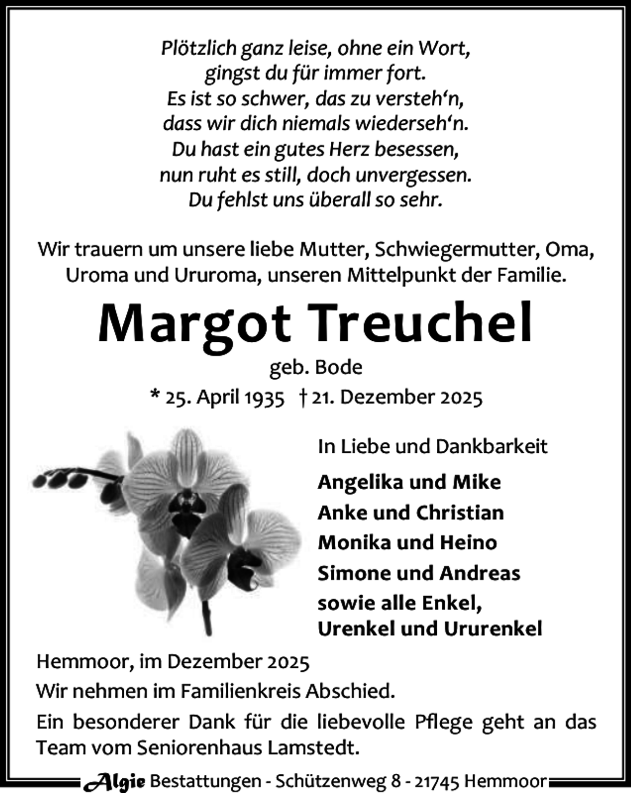 <p>Plötzlich ganz leise, ohne ein Wort,<br />gingst du für immer fort.<br />Es ist so schwer, das zu versteh‘n,<br />dass wir dich niemals wiederseh‘n.<br />Du hast ein gutes Herz besessen,<br />nun ruht es still, doch unvergessen.<br />Du fehlst uns überall so sehr.<br />Wir trauern um unsere liebe Mutter, Schwiegermutter, Oma,<br />Uroma und Ururoma, unseren Mittelpunkt der Familie.</p><p>Margot Treuchel<br />geb. Bode<br />* 25. April 1935 † 21. Dezember 2025</p><p>In Liebe und Dankbarkeit<br />Angelika und Mike<br />Anke und Christian<br />Monika und Heino<br />Simone und Andreas<br />sowie alle Enkel,<br />Urenkel und Ururenkel<br />Hemmoor, im Dezember 2025<br />Wir nehmen im Familienkreis Abschied.<br />Ein besonderer Dank für die liebevolle Pﬂege geht an das<br />Team vom Seniorenhaus Lamstedt.<br />Algie Bestattungen - Schützenweg 8 - 21745 Hemmoor</p>