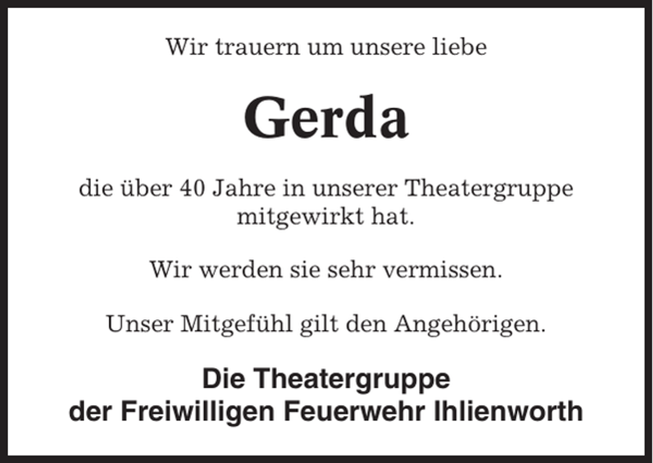 <p>Wir trauern um unsere liebe</p><p>Gerda<br />die über 40 Jahre in unserer Theatergruppe<br />mitgewirkt hat.<br />Wir werden sie sehr vermissen.<br />Unser Mitgefühl gilt den Angehörigen.</p><p>Die Theatergruppe<br />der Freiwilligen Feuerwehr Ihlienworth</p>