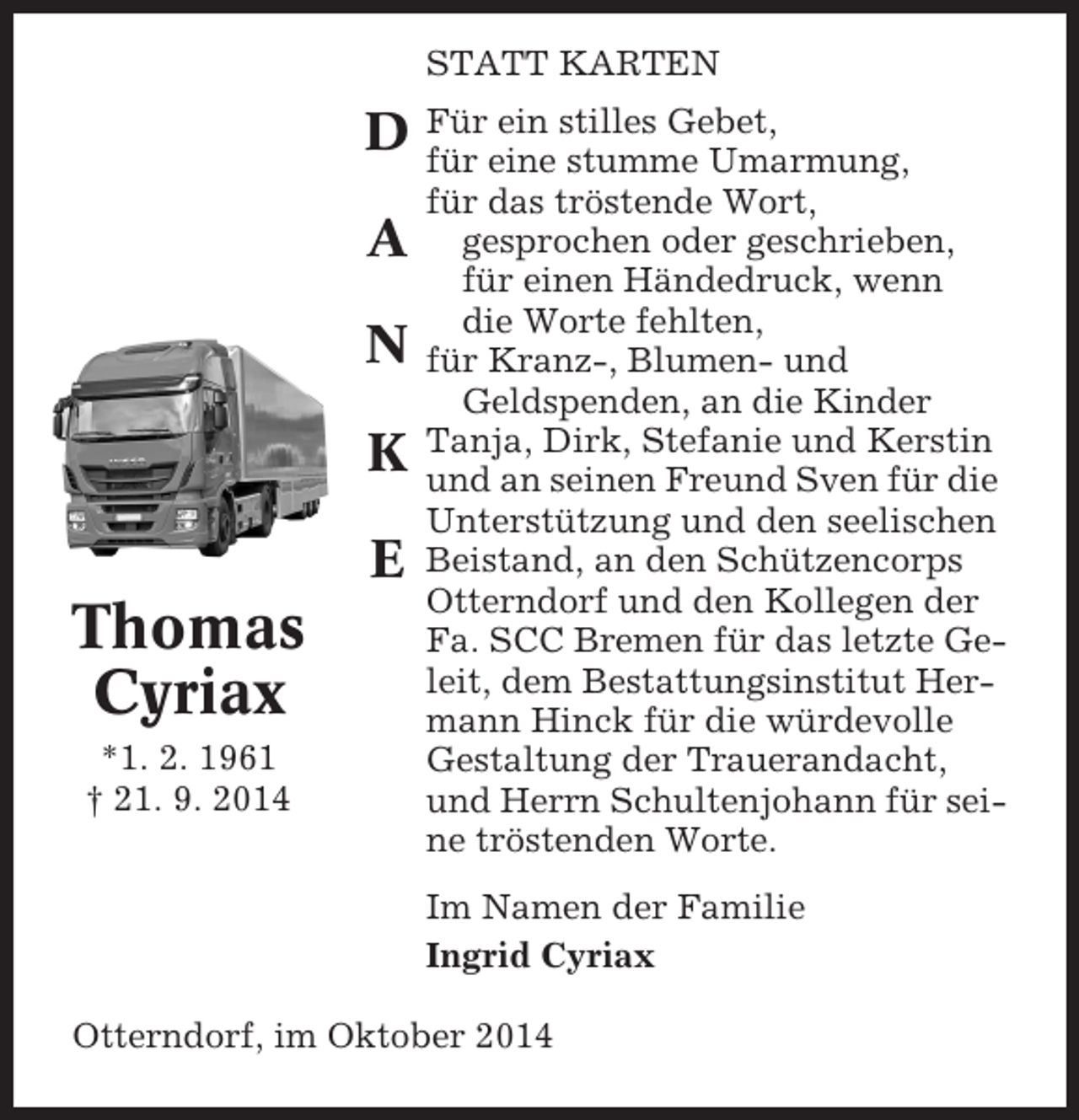 <p>STATT KARTEN<br />ein<br />D Füreine stilles Gebet,<br />für<br />stumme Umarmung,</p><p>A<br />N<br />K<br />E</p><p>Thomas<br />Cyriax<br />*1. 2. 1961<br />† 21. 9. 2014</p><p>für das tröstende Wort,<br />gesprochen oder geschrieben,<br />für einen Händedruck, wenn<br />die Worte fehlten,<br />für Kranz-, Blumen- und<br />Geldspenden, an die Kinder<br />Tanja, Dirk, Stefanie und Kerstin<br />und an seinen Freund Sven für die<br />Unterstützung und den seelischen<br />Beistand, an den Schützencorps<br />Otterndorf und den Kollegen der<br />Fa. SCC Bremen für das letzte Geleit, dem Bestattungsinstitut Hermann Hinck für die würdevolle<br />Gestaltung der Trauerandacht,<br />und Herrn Schultenjohann für seine tröstenden Worte.<br />Im Namen der Familie<br />Ingrid Cyriax</p><p>Otterndorf, im Oktober 2014</p>