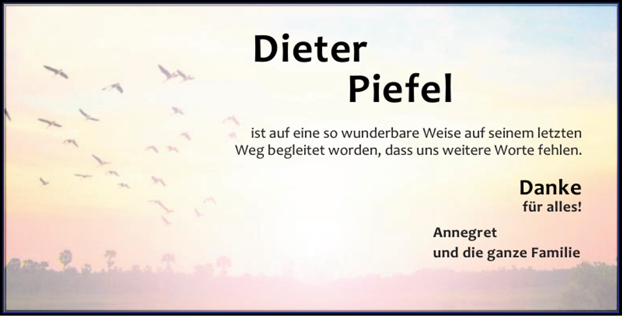 <p>Dieter<br />Piefel<br />ist auf eine so wunderbare Weise auf seinem letzten<br />Weg begleitet worden, dass uns weitere Worte fehlen.</p><p>Danke<br />für alles!</p><p>Annegret<br />und die ganze Familie</p>