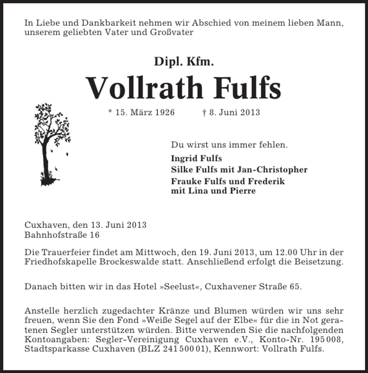 <p>In Liebe und Dankbarkeit nehmen wir Abschied von meinem lieben Mann,<br />unserem geliebten Vater und Großvater</p><p>Dipl. Kfm.</p><p>Vollrath Fulfs<br />* 15. März 1926</p><p>† 8. Juni 2013</p><p>Du wirst uns immer fehlen.<br />Ingrid Fulfs<br />Silke Fulfs mit Jan-Christopher<br />Frauke Fulfs und Frederik<br />mit Lina und Pierre</p><p>Cuxhaven, den 13. Juni 2013<br />Bahnhofstraße 16<br />Die Trauerfeier findet am Mittwoch, den 19. Juni 2013, um 12.00 Uhr in der<br />Friedhofskapelle Brockeswalde statt. Anschließend erfolgt die Beisetzung.<br />Danach bitten wir in das Hotel »Seelust«, Cuxhavener Straße 65.<br />Anstelle herzlich zugedachter Kränze und Blumen würden wir uns sehr<br />freuen, wenn Sie den Fond »Weiße Segel auf der Elbe« für die in Not geratenen Segler unterstützen würden. Bitte verwenden Sie die nachfolgenden<br />Kontoangaben: Segler-Vereinigung Cuxhaven e.V., Konto-Nr. 195 008,<br />Stadtsparkasse Cuxhaven (BLZ 241 501), Kennwort: Vollrath Fulfs.</p>