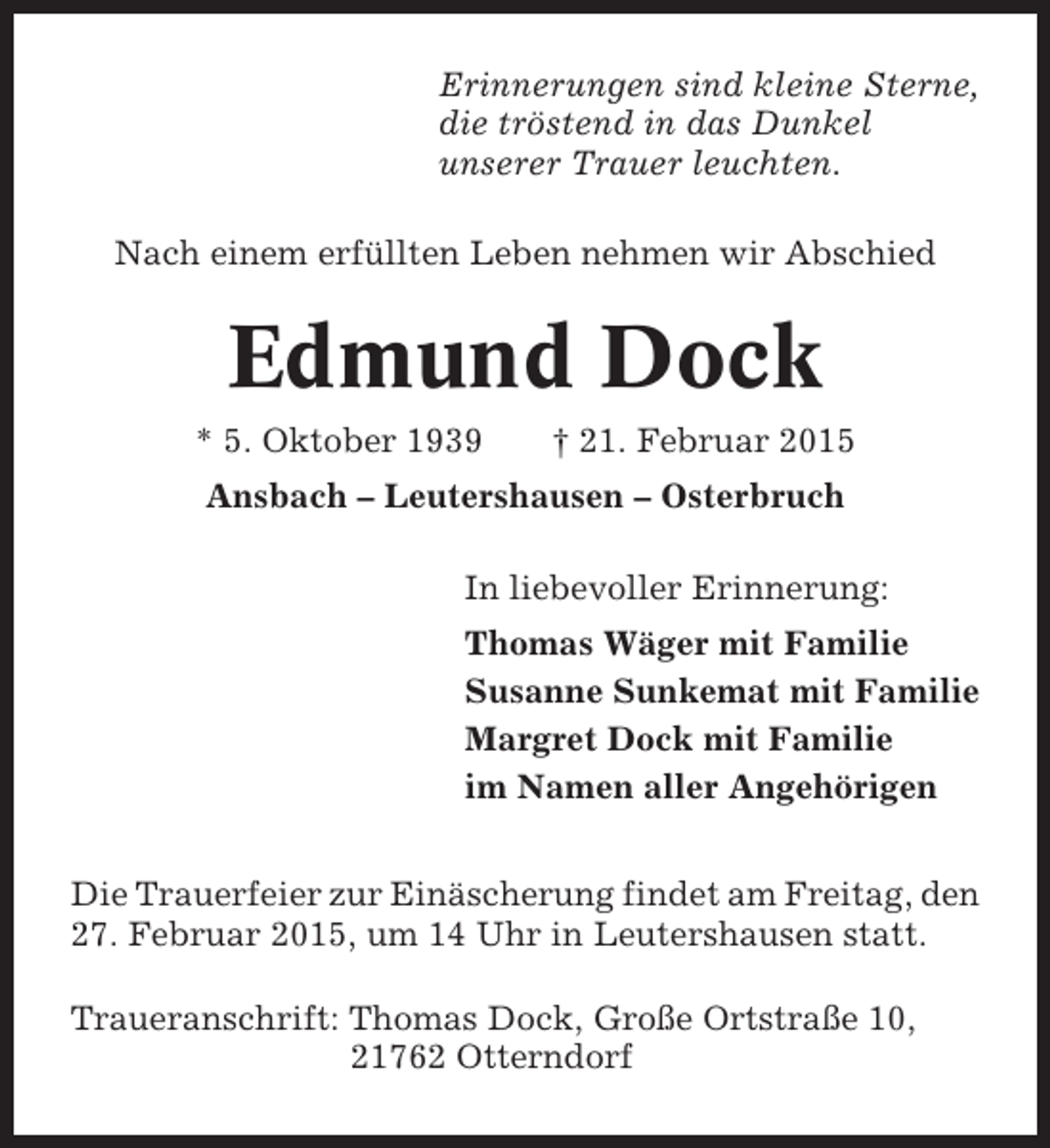 <p>Erinnerungen sind kleine Sterne,<br />die tröstend in das Dunkel<br />unserer Trauer leuchten.<br />Nach einem erfüllten Leben nehmen wir Abschied</p><p>Edmund Dock<br />* 5. Oktober 1939</p><p>† 21. Februar 2015</p><p>Ansbach – Leutershausen – Osterbruch<br />In liebevoller Erinnerung:<br />Thomas Wäger mit Familie<br />Susanne Sunkemat mit Familie<br />Margret Dock mit Familie<br />im Namen aller Angehörigen<br />Die Trauerfeier zur Einäscherung findet am Freitag, den<br />27. Februar 2015, um 14 Uhr in Leutershausen statt.<br />Traueranschrift: Thomas Dock, Große Ortstraße 10,<br />21762 Otterndorf</p>