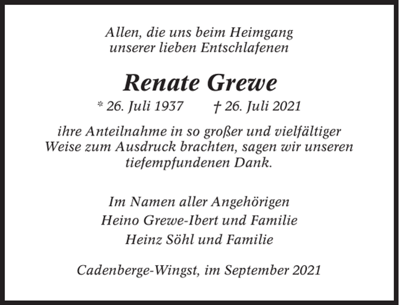 <p>Allen, die uns beim Heimgang<br />unserer lieben Entschlafenen</p><p>Renate Grewe<br />* 26. Juli 1937</p><p>† 26. Juli 2021</p><p>ihre Anteilnahme in so großer und vielfältiger<br />Weise zum Ausdruck brachten, sagen wir unseren<br />tiefempfundenen Dank.<br />Im Namen aller Angehörigen<br />Heino Grewe-Ibert und Familie<br />Heinz Söhl und Familie<br />Cadenberge-Wingst, im September 2021</p>