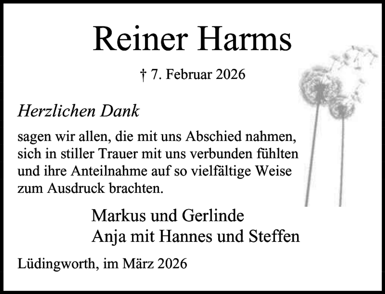 <p>Reiner Harms<br />† 7. Februar 2026</p><p>Herzlichen Dank<br />sagen wir allen, die mit uns Abschied nahmen,<br />sich in stiller Trauer mit uns verbunden fühlten<br />und ihre Anteilnahme auf so vielfältige Weise<br />zum Ausdruck brachten.</p><p>Markus und Gerlinde<br />Anja mit Hannes und Steffen<br />Lüdingworth, im März 2026</p>