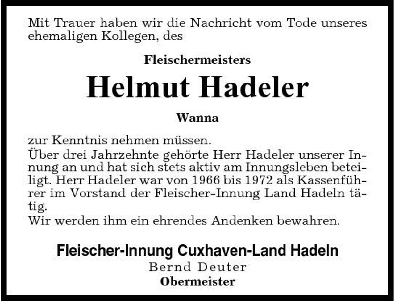 <p>Mit Trauer haben wir die Nachricht vom Tode unseres ehemaligen Kollegen, des Fleischermeisters</p><p>Helmut Hadeler<br />Wanna zur Kenntnis nehmen müssen. Über drei Jahrzehnte gehörte Herr Hadeler unserer Innung an und hat sich stets aktiv am Innungsleben beteiligt. Herr Hadeler war von 1966 bis 1972 als Kassenführer im Vorstand der Fleischer-Innung Land Hadeln tätig. Wir werden ihm ein ehrendes Andenken bewahren.</p><p>Fleischer-Innung Cuxhaven-Land Hadeln<br />B er n d De ut e r Obermeister</p>