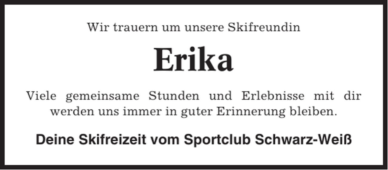 <p>Wir trauern um unsere Skifreundin</p><p>Erika<br />Viele gemeinsame Stunden und Erlebnisse mit dir<br />werden uns immer in guter Erinnerung bleiben.</p><p>Deine Skifreizeit vom Sportclub Schwarz-Weiß</p>