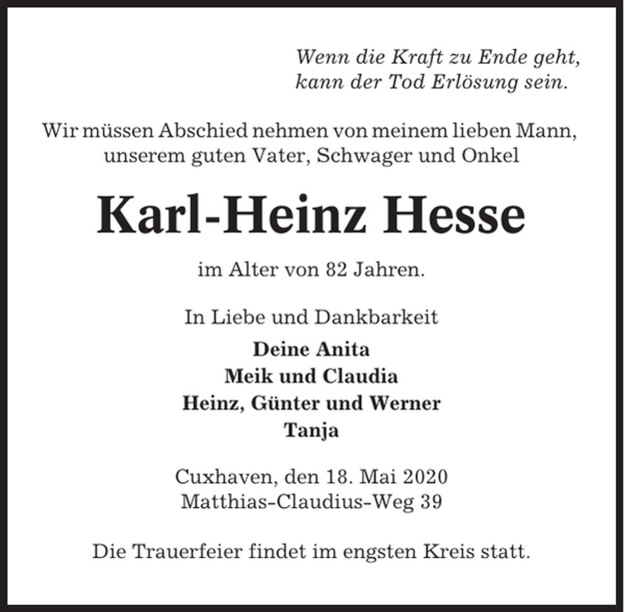 <p>Wenn die Kraft zu Ende geht,<br />kann der Tod Erlösung sein.<br />Wir müssen Abschied nehmen von meinem lieben Mann,<br />unserem guten Vater, Schwager und Onkel</p><p>Karl-Heinz Hesse<br />im Alter von 82 Jahren.<br />In Liebe und Dankbarkeit<br />Deine Anita<br />Meik und Claudia<br />Heinz, Günter und Werner<br />Tanja<br />Cuxhaven, den 18. Mai 2020<br />Matthias-Claudius-Weg 39<br />Die Trauerfeier findet im engsten Kreis statt.</p>