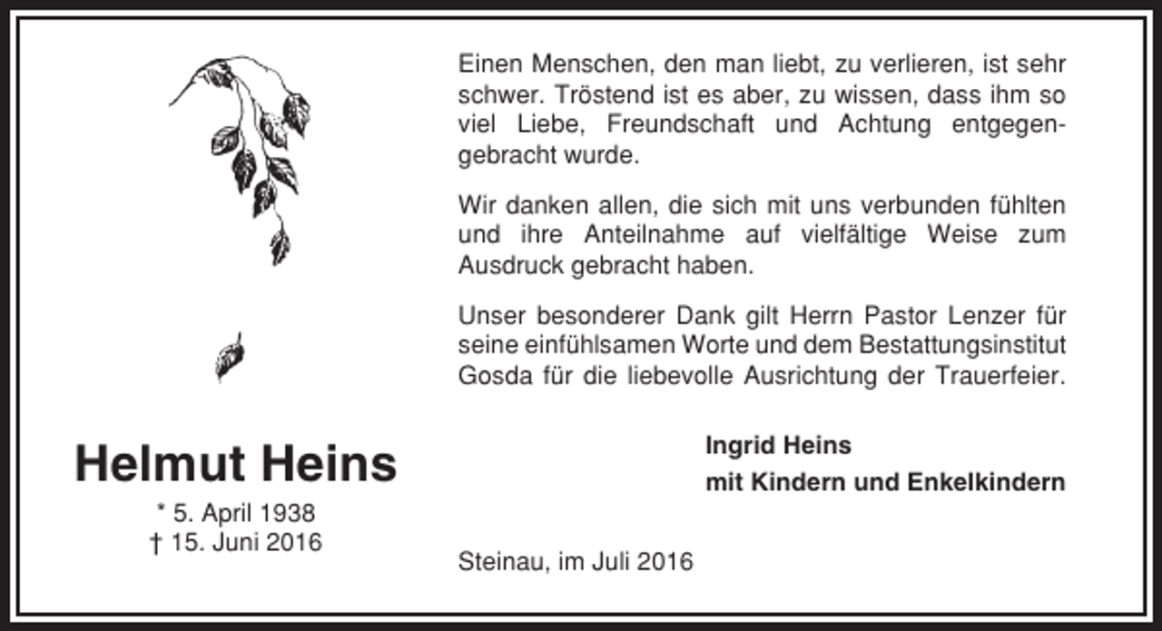<p>Einen Menschen, den man liebt, zu verlieren, ist sehr<br />schwer. Tröstend ist es aber, zu wissen, dass ihm so<br />viel Liebe, Freundschaft und Achtung entgegengebracht wurde.<br />Wir danken allen, die sich mit uns verbunden fühlten<br />und ihre Anteilnahme auf vielfältige Weise zum<br />Ausdruck gebracht haben.<br />Unser besonderer Dank gilt Herrn Pastor Lenzer für<br />seine einfühlsamen Worte und dem Bestattungsinstitut<br />Gosda für die liebevolle Ausrichtung der Trauerfeier.<br />Ingrid Heins<br />mit Kindern und Enkelkindern</p><p>Helmut Heins<br />* 5. April 1938<br />† 15. Juni 2016</p><p>Steinau, im Juli 2016</p>